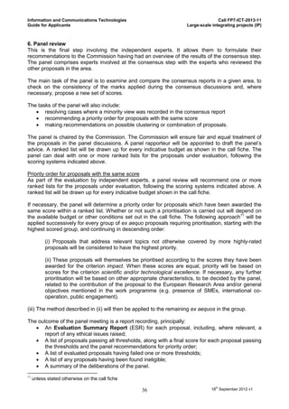 Information and Communications Technologies                                            Call FP7-ICT-2013-11
Guide for Applicants                                                    Large-scale integrating projects (IP)



6. Panel review
This is the final step involving the independent experts. It allows them to formulate their
recommendations to the Commission having had an overview of the results of the consensus step.
The panel comprises experts involved at the consensus step with the experts who reviewed the
other proposals in the area.

The main task of the panel is to examine and compare the consensus reports in a given area, to
check on the consistency of the marks applied during the consensus discussions and, where
necessary, propose a new set of scores.

The tasks of the panel will also include:
    resolving cases where a minority view was recorded in the consensus report
    recommending a priority order for proposals with the same score
    making recommendations on possible clustering or combination of proposals.

The panel is chaired by the Commission. The Commission will ensure fair and equal treatment of
the proposals in the panel discussions. A panel rapporteur will be appointed to draft the panel’s
advice. A ranked list will be drawn up for every indicative budget as shown in the call fiche. The
panel can deal with one or more ranked lists for the proposals under evaluation, following the
scoring systems indicated above.

Priority order for proposals with the same score
As part of the evaluation by independent experts, a panel review will recommend one or more
ranked lists for the proposals under evaluation, following the scoring systems indicated above. A
ranked list will be drawn up for every indicative budget shown in the call fiche.

If necessary, the panel will determine a priority order for proposals which have been awarded the
same score within a ranked list. Whether or not such a prioritisation is carried out will depend on
the available budget or other conditions set out in the call fiche. The following approach11 will be
applied successively for every group of ex aequo proposals requiring prioritisation, starting with the
highest scored group, and continuing in descending order:

           (i) Proposals that address relevant topics not otherwise covered by more highly-rated
           proposals will be considered to have the highest priority.

           (ii) These proposals will themselves be prioritised according to the scores they have been
           awarded for the criterion impact. When these scores are equal, priority will be based on
           scores for the criterion scientific and/or technological excellence. If necessary, any further
           prioritisation will be based on other appropriate characteristics, to be decided by the panel,
           related to the contribution of the proposal to the European Research Area and/or general
           objectives mentioned in the work programme (e.g. presence of SMEs, international co-
           operation, public engagement).

(iii) The method described in (ii) will then be applied to the remaining ex aequos in the group.

The outcome of the panel meeting is a report recording, principally:
    An Evaluation Summary Report (ESR) for each proposal, including, where relevant, a
       report of any ethical issues raised;
    A list of proposals passing all thresholds, along with a final score for each proposal passing
       the thresholds and the panel recommendations for priority order;
    A list of evaluated proposals having failed one or more thresholds;
    A list of any proposals having been found ineligible;
    A summary of the deliberations of the panel.
11
     unless stated otherwise on the call fiche

                                                     36                             18th September 2012 v1
 