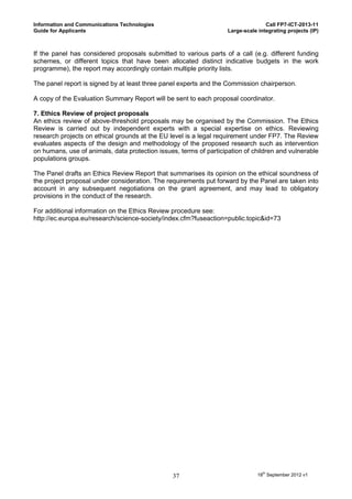 Information and Communications Technologies                                        Call FP7-ICT-2013-11
Guide for Applicants                                                Large-scale integrating projects (IP)



If the panel has considered proposals submitted to various parts of a call (e.g. different funding
schemes, or different topics that have been allocated distinct indicative budgets in the work
programme), the report may accordingly contain multiple priority lists.

The panel report is signed by at least three panel experts and the Commission chairperson.

A copy of the Evaluation Summary Report will be sent to each proposal coordinator.

7. Ethics Review of project proposals
An ethics review of above-threshold proposals may be organised by the Commission. The Ethics
Review is carried out by independent experts with a special expertise on ethics. Reviewing
research projects on ethical grounds at the EU level is a legal requirement under FP7. The Review
evaluates aspects of the design and methodology of the proposed research such as intervention
on humans, use of animals, data protection issues, terms of participation of children and vulnerable
populations groups.

The Panel drafts an Ethics Review Report that summarises its opinion on the ethical soundness of
the project proposal under consideration. The requirements put forward by the Panel are taken into
account in any subsequent negotiations on the grant agreement, and may lead to obligatory
provisions in the conduct of the research.

For additional information on the Ethics Review procedure see:
http://ec.europa.eu/research/science-society/index.cfm?fuseaction=public.topic&id=73




                                                37                              18th September 2012 v1
 