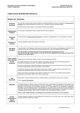 Information and Communications Technologies                                                              Call FP7-ICT-2013-11
Guide for Applicants                                                                      Large-scale integrating projects (IP)




LARGE SCALE INTEGRATING PROJECTS


Section A1: Summary

                The short title or acronym will be used to identify your proposal efficiently in this call. It should be of no more than 20
  Proposal
                characters (use standard alphabet and numbers only; no symbols or special characters please).
  Acronym
                The same acronym should appear on each page of Part B of your proposal.


                For each type of Collaborative Projects, please refer to the work programme.
Collaborative
  Projects


                The title should be no longer than 200 characters and should be understandable to the non-specialist in your field.
  Proposal
    Title

                Insert the estimated duration of the project in full months.
 Duration in
  months


                The call identifier is the reference number given in the call or part of the call you are addressing, as indicated in the
 Call (part)
                publication of the call in the Official Journal of the European Union, and on the Participant Portal call page.
 identifier
                [The call identifier is pre-filled in the forms from the Participant Portal Submission Service.
                If you do not have the correct identifier on your forms, you have registered for the wrong call. Discard this
                registration and register again].



Topic code(s)
                Please refer to the topic codes /objectives listed in the work programme call fiche.
most relevant
   to your      All activities and topics of FP7 have been assigned unique codes, which are used in the processing of data on
  proposal      proposals and subsequent contracts. The codes are organised hierarchically.

                The choice of the first topic code will be limited in the drop-down menu to one of the topics open in this call. Select
                the code corresponding to the topic most relevant to your proposal.

                The choice for the second code is also limited to topics open in the call in question. Enter a second code if your
                proposal also addresses another of these. Select ‘none’ if this is not the case.

                Select a third code if your proposal is also relevant to another theme. This time, the available codes will simply
                correspond to broad themes. Select ‘none’ if this is not the case.


                Please enter a number of keywords that you consider sufficient to characterise the scope of your proposal.
   Free
 Keywords       There is a limit of 100 characters.


                The abstract should, at a glance, provide the reader with a clear understanding of the objectives of the proposal, how
  Abstract
                they will be achieved, and their relevance to the Work Programme. This summary will be used as the short
                description of the proposal in the evaluation process and in communications to the programme management
                committees and other interested parties. It must therefore be short and precise and should not contain confidential
                information. Please use plain typed text, avoiding formulae and other special characters. If the proposal is written in
                a language other than English, please include an English version of the proposal abstract in Part B.

                There is a limit of 2000 characters. Exceeding this limit may block the submission of your proposal !


                A ‘similar’ proposal or contract is one that differs from the current one in only minor ways, and in which some of the
   Similar
                present consortium members are involved.
proposals or
   signed
 contracts



                                                               39                                        18th September 2012 v1
 
