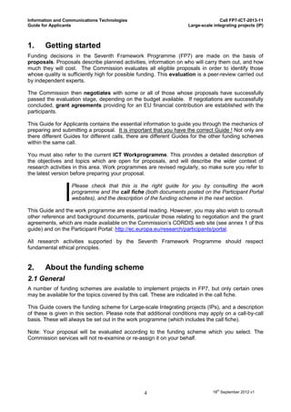 Information and Communications Technologies                                        Call FP7-ICT-2013-11
Guide for Applicants                                                Large-scale integrating projects (IP)



1.     Getting started
Funding decisions in the Seventh Framework Programme (FP7) are made on the basis of
proposals. Proposals describe planned activities, information on who will carry them out, and how
much they will cost. The Commission evaluates all eligible proposals in order to identify those
whose quality is sufficiently high for possible funding. This evaluation is a peer-review carried out
by independent experts.

The Commission then negotiates with some or all of those whose proposals have successfully
passed the evaluation stage, depending on the budget available. If negotiations are successfully
concluded, grant agreements providing for an EU financial contribution are established with the
participants.

This Guide for Applicants contains the essential information to guide you through the mechanics of
preparing and submitting a proposal. It is important that you have the correct Guide ! Not only are
there different Guides for different calls, there are different Guides for the other funding schemes
within the same call.

You must also refer to the current ICT Workprogramme. This provides a detailed description of
the objectives and topics which are open for proposals, and will describe the wider context of
research activities in this area. Work programmes are revised regularly, so make sure you refer to
the latest version before preparing your proposal.

                  Please check that this is the right guide for you by consulting the work
                  programme and the call fiche (both documents posted on the Participant Portal
                  websites), and the description of the funding scheme in the next section.

This Guide and the work programme are essential reading. However, you may also wish to consult
other reference and background documents, particular those relating to negotiation and the grant
agreements, which are made available on the Commission’s CORDIS web site (see annex 1 of this
guide) and on the Participant Portal: http://ec.europa.eu/research/participants/portal.

All research activities supported by the Seventh Framework Programme should respect
fundamental ethical principles.


2.     About the funding scheme
2.1 General
A number of funding schemes are available to implement projects in FP7, but only certain ones
may be available for the topics covered by this call. These are indicated in the call fiche.

This Guide covers the funding scheme for Large-scale Integrating projects (IPs), and a description
of these is given in this section. Please note that additional conditions may apply on a call-by-call
basis. These will always be set out in the work programme (which includes the call fiche).

Note: Your proposal will be evaluated according to the funding scheme which you select. The
Commission services will not re-examine or re-assign it on your behalf.




                                                 4                              18th September 2012 v1
 