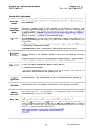 Information and Communications Technologies                                                              Call FP7-ICT-2013-11
Guide for Applicants                                                                      Large-scale integrating projects (IP)




Section A2/ Participants

                  The number allocated by the consortium to the participant for this proposal. The co-ordinator of a proposal is
  Participant
                  always number one.
   number


                  The Participant Identification Code (PIC) enables organisations to take advantage of the Participant Portal.
  Participant
                  Organisations who have received a PIC from the Commission are encouraged to use it when submitting proposals.
 Identification   By entering a PIC, parts of section A2 will be filled in automatically. An online tool to search for existing PICs and
     Code         the related organisations is available at http://ec.europa.eu/research/participants/portal/page/searchorganisations
                  Organisations not yet having a PIC are strongly encouraged to register before submitting the proposal and insert in
                  section A2 the temporary PIC received at the end of the registration process.

                  For Public Law Body, it is the name under which your organisation is registered in the Resolution text, Law,
 Legal name
                  Decree/Decision establishing the Public Entity, or in any other document established at the constitution of the
                  Public Law Body;

                  For Private Law Body, it is the name under which your organisation is registered in the national Official Journal
                  (or equivalent) or in the national company register.

                  For a natural person, it is for e.g. Mr Adam JOHNSON, Mrs Anna KUZARA, and Ms Alicia DUPONT.



 Organisation
                  Choose an abbreviation of your Organisation Legal Name, only for use in this proposal and in all relating
 Short Name       documents.

                  This short name should not be more than 20 characters exclusive of special characters (./;…), for e.g. CNRS and
                  not C.N.R.S. It should be preferably the one as commonly used, for e.g. IBM and not Int.Bus.Mac.


                  For Public and Private Law Bodies, it is the address of the entity’s Head Office.
Legal address
                  For Individuals it is the Official Address.

                  If your address is specified by an indicator of location other than a street name and number, please insert this
                  instead under the "street name" field and "N/A" under the "number" field.



                  Non-profit organisation is a legal entity qualified as such when it is recognised by national or, international law.
  Non-profit
 organisation


                  Public body means any legal entity established as such by national law, and international organisations.
 Public body



                  Research organisation means a legal entity established as a non-profit organisation which carries out research or
  Research
                  technological development as one of its main objectives.
 organisation


                  NACE means " Nomenclature des Activités économiques dans la Communauté Européenne".
 NACE code
                  Please select one activity from the list that best describes your professional and economic ventures. If you are
                  involved in more than one economic activity, please select the one activity that is most relevant in the context of
                  your contribution to the proposed project. For more information on the methodology, structure and full content of
                  NACE (rev. 1.1) classification please consult EUROSTAT at:

                  http://ec.europa.eu/eurostat/ramon/nomenclatures/index.cfm?TargetUrl=LST
                  _CLS_DLD&StrNom=NACE_1_1&StrLanguageCode=EN&StrLayoutCode=
                  HIERARCHIC .




                                                                40                                        18th September 2012 v1
 