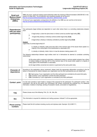 Information and Communications Technologies                                                                Call FP7-ICT-2013-11
Guide for Applicants                                                                        Large-scale integrating projects (IP)



                  SMEs are micro, small and medium-sized enterprises within the meaning of Recommendation 2003/361/EC in the
  Small and
                  version of 6 May 2003. The full definition and a guidance booklet can be found at
Medium-Sized      http://ec.europa.eu/enterprise/enterprise_policy/sme_definition/index_en.htm
 Enterprises
                  To find out if your organisation corresponds to the definition of an SME you can use the on-line tool at
   (SMEs)         http://ec.europa.eu/research/sme-techweb/index_en.cfm




                  Two participants (legal entities) are dependent on each other where there is a controlling relationship between
Dependencies
                  them:
with (an) other
participant(s)                   A legal entity is under the same direct or indirect control as another legal entity (SG);
                             or
                                  A legal entity directly or indirectly controls another legal entity (CLS);
                             or
                                 A legal entity is directly or indirectly controlled by another legal entity (CLB).
                  Control:
                  Legal entity A controls legal entity B if:

                                 A, directly or indirectly, holds more than 50% of the nominal value of the issued share capital or a
                                  majority of the voting rights of the shareholders or associates of B,
                             or
                                 A, directly or indirectly, holds in fact or in law the decision-making powers in B.

                  The following relationships between legal entities shall not in themselves be deemed to constitute controlling
                  relationships:

                             (a) the same public investment corporation, institutional investor or venture-capital company has a direct
                             or indirect holding of more than 50 % of the nominal value of the issued share capital or a majority of
                             voting rights of the shareholders or associates;
                             (b) the legal entities concerned are owned or supervised by the same public body.


                  According to the explanation above mentioned, please insert the appropriate abbreviation according to the list
 Character of
                  below to characterise the relation between your organisation and the other participant(s) you are related with:
 dependence
                            SG: Same group: if your organisation and the other participant are controlled by the same third party;
                            CLS: Controls: if your organisation controls the other participant;
                            CLB: Controlled by: if your organisation is controlled by the other participant.


                  It is the main scientist or team leader in charge of the proposal for the participant. For participant number 1 (the
Contact point
                  coordinator), this will be the person the Commission will contact concerning this proposal (e.g. for additional
                  information, invitation to hearings, sending of evaluation results, convocation to negotiations).




                  Please choose one of the following: Prof., Dr., Mr., Mrs, Ms.
     Title


                  This information is required for statistical and mailing purposes. Indicate F or M as appropriate.
     Sex


                  Please insert the full numbers including country and city/area code. Example +32-2-2991111.
Phone and fax
  numbers




                                                                41                                         18th September 2012 v1
 