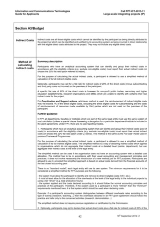 Information and Communications Technologies                                                               Call FP7-ICT-2013-11
Guide for Applicants                                                                       Large-scale integrating projects (IP)




Section A3/Budget


Indirect Costs   Indirect costs are all those eligible costs which cannot be identified by the participant as being directly attributed to
                 the project but which can be identified and justified by its accounting system as being incurred in direct relationship
                 with the eligible direct costs attributed to the project. They may not include any eligible direct costs.




  Method of      Summary description
  calculating
                 Participants who have an analytical accounting system that can identify and group their indirect costs in
indirect costs   accordance with the eligibility criteria (e.g. exclude non-eligible costs) must report their actual indirect costs (or
                 choose the 20% flat rate option referred to below).

                 For the purpose of calculating the actual indirect costs, a participant is allowed to use a simplified method of
                 calculation of its full indirect eligible costs.

                 Optionally, participants may opt for a flat rate for indirect costs of 20% of the direct costs (minus subcontracting
                 and third party costs not incurred on the premises of the participant.

                 A specific flat rate of 60% of the direct costs is foreseen for non-profit public bodies, secondary and higher
                 education establishments, research organisations and SMEs which are unable to identify with certainty their real
                 indirect costs for the project.

                 For Coordination and Support actions, whichever method is used, the reimbursement of indirect eligible costs
                 may not exceed 7% of the direct eligible costs, excluding the direct eligible costs for subcontracting and the costs
                 of reimbursement of resources made available by third parties which are not used on the premises of the
                 participant.

                 Further guidance

                 In FP7 all departments, faculties or institutes which are part of the same legal entity must use the same system of
                 cost calculation (unless a special clause foreseeing a derogation for a particular department/institute is included in
                 the grant agreement). Under FP7, there are no cost reporting models.

                 1. Participants which have an analytical accounting system that can identify and group their indirect costs (pool of
                 costs) in accordance with the eligibility criteria (e.g. exclude non-eligible costs) must report their actual indirect
                 costs (or choose the 20% flat rate option under 2. below). This method is the same as the "full cost" model used in
                 previous Framework Programmes.

                 For the purpose of calculating the actual indirect costs, a participant is allowed to use a simplified method of
                 calculation of its full indirect eligible costs. The simplified method is a way of declaring indirect costs which applies
                 to organisations which do not aggregate their indirect costs at a detailed level (centre, department), but can
                 aggregate their indirect costs at the level of the legal entity.

                 The simplified method can be used if the organisation does not have an accounting system with a detailed cost
                 allocation. The method has to be in accordance with their usual accounting and management principles and
                 practices; it does not involve necessarily the introduction of a new method just for FP7 purposes. Participants are
                 allowed to use it, provided this simplified approach is based on actual costs derived from the financial accounts of
                 the last closed accounting year.

                 There is no "standard model"; each legal entity will use its own system. The minimum requirements for it to be
                 considered a simplified method for FP7 purposes are the following:

                 - the system must allow the participant to identify and remove its direct ineligible costs (VAT, etc.);
                 - it must at least allow for the allocation of the overheads at the level of the legal entity to the individual projects by
                 using a fair "driver" (e.g. total productive hours);
                 - the system applied and the costs declared according to it should follow the normal accounting principles and
                 practices of the participant. Therefore, if the system used by a participant is more "refined" than the "minimum"
                 requirements mentioned here, it is that system which should be used when declaring costs.

                 Example: if a participant's accounting system distinguishes between different overheads rates according to the
                 type of activity (research, teaching...), then the overheads declared in an FP7 grant agreement should follow this
                 practice and refer only to the concerned activities (research, demonstration...)

                 The simplified method does not require previous registration or certification by the Commission.

                 2. Optionally, participants may opt to declare their actual direct costs plus a flat rate for indirect costs of 20% of the


                                                               42                                         18th September 2012 v1
 