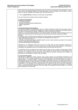 Information and Communications Technologies                                                              Call FP7-ICT-2013-11
Guide for Applicants                                                                      Large-scale integrating projects (IP)

                 direct costs (minus subcontracting and third party costs not incurred on the premises of the participant). This flat
                 rate is open to any participant whatever the accounting system it uses. Accordingly, when this option is chosen,
                 there is no need for certification of the indirect costs, only of the direct ones.

                 3. Also, a specific flat rate is foreseen for certain types of organisations.

                 The use of this flat rate is subject to three cumulative conditions :

                 (i) Status of the organisation
                 The flat rate is reserved to:
                 - non-profit public bodies
                 - secondary and higher education establishments
                 - research organisations
                 - SMEs

                 (ii) Accounting system of the organisation
                 The flat rate is foreseen for the organisations which are unable to identify with certainty their real indirect costs for
                 the project. How will it be proved that an organisation is unable to identify with certainty their real indirect costs for
                 the project? The participant (for example, an SME) does not have to change its accounting
                 system or its usual accounting principles. If its accounting system can identify overall overheads but does not
                 allocate them to project costs, then the participant can use this flat rate if the other conditions are fulfilled.
                 Example:
                 A University, which in FP6 has used the "additional cost" basis because its accounting system did not allow for the
                 share of their direct and indirect costs to the project to be distinguished may under FP7:
                 - either opt for the 60% flat rate, or
                 - introduce a cost accounting system "simplified method" by which a basic allocation per project of the overhead
                 costs of the legal entity will be established, or
                 - introduce a full analytical accounting system.

                 Following this, an organisation which used the "full cost" model under the Sixth Framework Programme is
                 presumed to be in a situation to be able to identify the real indirect costs and allocate them to the projects.
                 Accordingly, this organisation would not in principle be able to opt for the 60% flat rate for FP7.

                 An organisation which can identify the real indirect costs but does not have a system to allocate these indirect
                 costs can opt for this 60% flat rate. The choice of this specific flat rate lies within the responsibility of the
                 participant. If a subsequent audit shows that the above-mentioned cumulative conditions are not fulfilled, all
                 projects where this participant is involved might be reviewed.

                 (iii) Type of funding scheme
                 The flat rate is reserved to funding schemes which include research and technological development and
                 demonstration activities: Network of Excellence and Collaborative projects (including research for the benefit of
                 specific groups – in particular SMEs). The basis for the calculation of the flat rate excludes the costs for
                 subcontracting and the costs of resources made available by third parties which are not used on the premises of
                 the participant because in these two cases, the indirect costs are not incurred by the participant but by the
                 subcontractor or the third party. When a participant opts for the specific flat rate of 60 % for its first participation
                 under FP7 it can opt afterwards for the actual indirect costs system for subsequent participations. This change
                 does not affect previous grant agreement. After this change, this organisation cannot opt again for a flat rate
                 system (either 60% or 20% flat rate).




                                                              43                                         18th September 2012 v1
 