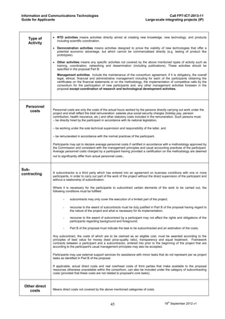 Information and Communications Technologies                                                             Call FP7-ICT-2013-11
Guide for Applicants                                                                     Large-scale integrating projects (IP)




   Type of        RTD activities means activities directly aimed at creating new knowledge, new technology, and products
                   including scientific coordination.
   Activity
                  Demonstration activities means activities designed to prove the viability of new technologies that offer a
                   potential economic advantage, but which cannot be commercialised directly (e.g. testing of product like
                   prototypes).

                  Other activities means any specific activities not covered by the above mentioned types of activity such as
                   training, coordination, networking and dissemination (including publications). These activities should be
                   specified in the proposal Part B.
                    Management activities include the maintenance of the consortium agreement, if it is obligatory, the overall
                    legal, ethical, financial and administrative management including for each of the participants obtaining the
                    certificates on the financial statements or on the methodology, the implementation of competitive calls by the
                    consortium for the participation of new participants and, any other management activities foreseen in the
                    proposal except coordination of research and technological development activities.




  Personnel
    costs        Personnel costs are only the costs of the actual hours worked by the persons directly carrying out work under the
                 project and shall reflect the total remuneration: salaries plus social security charges (holiday pay, pension
                 contribution, health insurance, etc.) and other statutory costs included in the remuneration. Such persons must:
                 – be directly hired by the participant in accordance with its national legislation,

                 – be working under the sole technical supervision and responsibility of the latter, and

                 – be remunerated in accordance with the normal practices of the participant.

                 Participants may opt to declare average personnel costs if certified in accordance with a methodology approved by
                 the Commission and consistent with the management principles and usual accounting practices of the participant.
                 Average personnel costs charged by a participant having provided a certification on the methodology are deemed
                 not to significantly differ from actual personnel costs.



Sub-
contracting      A subcontractor is a third party which has entered into an agreement on business conditions with one or more
                 participants, in order to carry out part of the work of the project without the direct supervision of the participant and
                 without a relationship of subordination.

                 Where it is necessary for the participants to subcontract certain elements of the work to be carried out, the
                 following conditions must be fulfilled:

                         -    subcontracts may only cover the execution of a limited part of the project;

                         -    recourse to the award of subcontracts must be duly justified in Part B of the proposal having regard to
                              the nature of the project and what is necessary for its implementation;

                         -    recourse to the award of subcontract by a participant may not affect the rights and obligations of the
                              participants regarding background and foreground;

                         -    Part B of the proposal must indicate the task to be subcontracted and an estimation of the costs;

                 Any subcontract, the costs of which are to be claimed as an eligible cost, must be awarded according to the
                 principles of best value for money (best price-quality ratio), transparency and equal treatment. Framework
                 contracts between a participant and a subcontractor, entered into prior to the beginning of the project that are
                 according to the participant's usual management principles may also be accepted.

                 Participants may use external support services for assistance with minor tasks that do not represent per se project
                 tasks as identified in Part B of the proposal.

                 If applicable, actual direct costs and real overhead costs of third parties that make available to the proposal
                 resources otherwise unavailable within the consortium, can also be included under the category of subcontracting
                 costs (provided that these costs are not related to proposal's core tasks).



 Other direct
    costs        Means direct costs not covered by the above mentioned categories of costs.



                                                              45                                        18th September 2012 v1
 