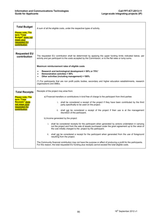 Information and Communications Technologies                                                                  Call FP7-ICT-2013-11
Guide for Applicants                                                                          Large-scale integrating projects (IP)




 Total Budget
                   A sum of all the eligible costs, under the respective types of activity.
Please note: The
term "Total
Budget" does not
mean your
requested EU
contribution



Requested EU
 contribution      The requested EU contribution shall be determined by applying the upper funding limits indicated below, per
                   activity and per participant to the costs accepted by the Commission, or to the flat rates or lump sums.


                   Maximum reimbursement rates of eligible costs

                       Research and technological development = 50% or 75%*
                       Demonstration activities = 50%
                       Other activities (including management) = 100%

                   (*) For participants that are non profit public bodies, secondary and higher education establishments, research
                   organisations and SMEs.


                   Receipts of the project may arise from:
Total Receipts
Please note: The           a) Financial transfers or contributions in kind free of charge to the participant from third parties:
term "Total
Receipts" does                            i.   shall be considered a receipt of the project if they have been contributed by the third
not mean your                                  party specifically to be used on the project.
requested EU
contribution                             ii.   shall not be considered a receipt of the project if their use is at the management
                                               discretion of the participant.

                           b) Income generated by the project:

                               i.   shall be considered receipts for the participant when generated by actions undertaken in carrying
                                    out the project and from the sale of assets purchased under the grant agreement up to the value of
                                    the cost initially charged to the project by the participant;

                              ii.   shall not be considered a receipt for the participant when generated from the use of foreground
                                    resulting from the project.

                   The Community financial contribution may not have the purpose or effect of producing a profit for the participants.
                   For this reason, the total requested EU funding plus receipts cannot exceed the total eligible costs.




                                                                46                                          18th September 2012 v1
 
