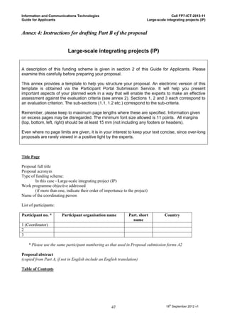 Information and Communications Technologies                                                Call FP7-ICT-2013-11
Guide for Applicants                                                        Large-scale integrating projects (IP)


Annex 4: Instructions for drafting Part B of the proposal


                            Large-scale integrating projects (IP)


A description of this funding scheme is given in section 2 of this Guide for Applicants. Please
examine this carefully before preparing your proposal.

This annex provides a template to help you structure your proposal. An electronic version of this
template is obtained via the Participant Portal Submission Service. It will help you present
important aspects of your planned work in a way that will enable the experts to make an effective
assessment against the evaluation criteria (see annex 2). Sections 1, 2 and 3 each correspond to
an evaluation criterion. The sub-sections (1.1, 1.2 etc.) correspond to the sub-criteria.

Remember, please keep to maximum page lengths where these are specified. Information given
on excess pages may be disregarded. The minimum font size allowed is 11 points. All margins
(top, bottom, left, right) should be at least 15 mm (not including any footers or headers).

Even where no page limits are given, it is in your interest to keep your text concise, since over-long
proposals are rarely viewed in a positive light by the experts.



Title Page

Proposal full title
Proposal acronym
Type of funding scheme:
        In this case - Large-scale integrating project (IP)
Work programme objective addressed
        (if more than one, indicate their order of importance to the project)
Name of the coordinating person

List of participants:

Participant no. *       Participant organisation name            Part. short           Country
                                                                   name
1 (Coordinator)
2
3

    * Please use the same participant numbering as that used in Proposal submission forms A2

Proposal abstract
(copied from Part A, if not in English include an English translation)

Table of Contents




                                                      47                                18th September 2012 v1
 