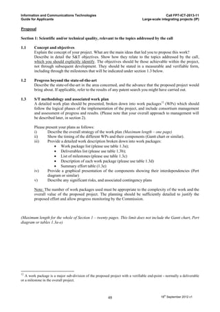 Information and Communications Technologies                                                    Call FP7-ICT-2013-11
Guide for Applicants                                                            Large-scale integrating projects (IP)

Proposal

Section 1: Scientific and/or technical quality, relevant to the topics addressed by the call

1.1     Concept and objectives
        Explain the concept of your project. What are the main ideas that led you to propose this work?
        Describe in detail the S&T objectives. Show how they relate to the topics addressed by the call,
        which you should explicitly identify. The objectives should be those achievable within the project,
        not through subsequent development. They should be stated in a measurable and verifiable form,
        including through the milestones that will be indicated under section 1.3 below.

1.2     Progress beyond the state-of-the-art
        Describe the state-of-the-art in the area concerned, and the advance that the proposed project would
        bring about. If applicable, refer to the results of any patent search you might have carried out.

1.3     S/T methodology and associated work plan
        A detailed work plan should be presented, broken down into work packages12 (WPs) which should
        follow the logical phases of the implementation of the project, and include consortium management
        and assessment of progress and results. (Please note that your overall approach to management will
        be described later, in section 2).

        Please present your plans as follows:
        i)      Describe the overall strategy of the work plan (Maximum length – one page)
        ii)     Show the timing of the different WPs and their components (Gantt chart or similar).
        iii)    Provide a detailed work description broken down into work packages:
                     Work package list (please use table 1.3a);
                     Deliverables list (please use table 1.3b);
                     List of milestones (please use table 1.3c)
                     Description of each work package (please use table 1.3d)
                     Summary effort table (1.3e)
        iv)     Provide a graphical presentation of the components showing their interdependencies (Pert
                diagram or similar)
        v)      Describe any significant risks, and associated contingency plans

        Note: The number of work packages used must be appropriate to the complexity of the work and the
        overall value of the proposed project. The planning should be sufficiently detailed to justify the
        proposed effort and allow progress monitoring by the Commission.



(Maximum length for the whole of Section 1 – twenty pages. This limit does not include the Gantt chart, Pert
diagram or tables 1.3a-e)




12
   A work package is a major sub-division of the proposed project with a verifiable end-point - normally a deliverable
or a milestone in the overall project.



                                                         48                                 18th September 2012 v1
 