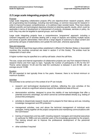 Information and Communications Technologies                                            Call FP7-ICT-2013-11
Guide for Applicants                                                    Large-scale integrating projects (IP)



2.2 Large scale integrating projects (IPs)
Purpose
Large scale integrating collaborative projects (IPs) are objective-driven research projects, which
aim at generating new knowledge, including new technology, or common resources for research in
order to improve European competitiveness, or to address major societal needs. They have clearly
defined scientific and technological objectives directed at obtaining specific results, which could be
applicable in terms of development or improvement of products, processes, services or policy. As
such, they may also be targeted to special groups, such as SMEs.

Large scale integrating projects have a comprehensive “programme” approach: including a
coherent integrated set of activities dealing with a range of aspects and tackling multiple issues
and aimed at specific deliverables; there will be a large degree of autonomy to adapt content and
partnership (all types of stakeholders) and update the work plan, where/as appropriate.

Size and resources
There must be at least three legal entities established in different EU Member States or Associated
countries (the countries concerned are listed in section 3 of this Guide). The entities must be
independent of each other.

A higher number may be specified on a call-by-call basis: check the call fiche.

The size, scope and internal organisation of collaborative projects can vary from research theme to
research theme and from topic to topic. Typically the number of participants in IPs for the ICT
Theme varies between 10–20 and the total EU contribution is between 4 and 25 M€, with an
average around 10 M€.

Duration
IPs are expected to last typically three to five years. However, there is no formal minimum or
maximum duration.

Activities
The activities to be carried out in the context of an IP can include:

      research and technological development activities, reflecting the core activities of the
       project, aimed at a significant advance beyond the established state-of-the-art

      demonstration activities, designed to prove the viability of new technologies that offer a
       potential economic advantage, but which cannot be commercialised directly (e.g. testing of
       product-like prototypes)

      activities to disseminate research results and to prepare for their take-up and use, including
       knowledge management and IPR protection

      management activities, over and above the technical management of individual work
       packages, linking together all the project components and maintaining communications with
       the Commission

      training of researchers and key staff, including research managers and industrial executives
       (in particular for SMEs and any potential users of the knowledge generated by the project).
       The training should aim to improve the professional development of the personnel
       concerned

      other activities if required


                                                   5                                18th September 2012 v1
 