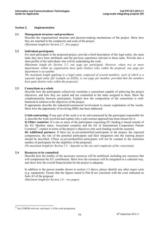 Information and Communications Technologies                                                  Call FP7-ICT-2013-11
Guide for Applicants                                                          Large-scale integrating projects (IP)




Section 2.           Implementation

2.1        Management structure and procedures
           Describe the organisational structure and decision-making mechanisms of the project. Show how
           they are matched to the complexity and scale of the project.
           (Maximum length for Section 2.1 - five pages)

2.2        Individual participants
           For each participant in the proposed project, provide a brief description of the legal entity, the main
           tasks they have been attributed, and the previous experience relevant to those tasks. Provide also a
           short profile of the individuals who will be undertaking the work.
           (Maximum length for Section 2.2: one page per participant. However, where two or more
           departments within an organisation have quite distinct roles within the proposal, one page per
           department is acceptable.
           The maximum length applying to a legal entity composed of several members, each of which is a
           separate legal entity (for example an EEIG), is one page per member, provided that the members
           have quite distinct roles within the proposal.)

2.3        Consortium as a whole
           Describe how the participants collectively constitute a consortium capable of achieving the project
           objectives, and how they are suited and are committed to the tasks assigned to them. Show the
           complementarity between participants. Explain how the composition of the consortium is well-
           balanced in relation to the objectives of the project.
           If appropriate describe the industrial/commercial involvement to ensure exploitation of the results.
           Show how the opportunity of involving SMEs has been addressed

           i) Sub-contracting: If any part of the work is to be sub-contracted by the participant responsible for
           it, describe the work involved and explain why a sub-contract approach has been chosen for it.
           ii) Other countries: If a one or more of the participants requesting EU funding is based outside of
           the EU Member states, Associated countries and the list of International Cooperation Partner
           Countries25, explain in terms of the project’s objectives why such funding would be essential.
           iii) Additional partners: If there are as-yet-unidentified participants in the project, the expected
           competences, the role of the potential participants and their integration into the running project
           should be described. (These as-yet-unidentified participants will not be counted in the minimum
           number of participants for the eligibility of the proposal).
           (No maximum length for Section 2.3 – depends on the size and complexity of the consortium)

2.4        Resources to be committed
           Describe how the totality of the necessary resources will be mobilised, including any resources that
           will complement the EU contribution. Show how the resources will be integrated in a coherent way,
           and show how the overall financial plan for the project is adequate.

           In addition to the person months shown in section 1.3 above, please identify any other major costs
           (e.g. equipment). Ensure that the figures stated in Part B are consistent with the costs indicated on
           form A3 of the proposal.
           (Maximum length for Section 2.4 – two pages)




25
     See CORDIS web-site, and annex 1 of the work programme.

                                                               54                         18th September 2012 v1
 
