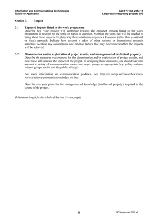 Information and Communications Technologies                                            Call FP7-ICT-2013-11
Guide for Applicants                                                    Large-scale integrating projects (IP)

Section 3.     Impact

3.1    Expected impacts listed in the work programme
       Describe how your project will contribute towards the expected impacts listed in the work
       programme in relation to the topic or topics in question. Mention the steps that will be needed to
       bring about these impacts. Explain why this contribution requires a European (rather than a national
       or local) approach. Indicate how account is taken of other national or international research
       activities. Mention any assumptions and external factors that may determine whether the impacts
       will be achieved.

3.2    Dissemination and/or exploitation of project results, and management of intellectual property
       Describe the measures you propose for the dissemination and/or exploitation of project results, and
       how these will increase the impact of the project. In designing these measures, you should take into
       account a variety of communication means and target groups as appropriate (e.g. policy-makers,
       interest groups, media and the public at large).

       For more information on communication guidance, see http://ec.europa.eu/research/science-
       society/science-communication/index_en.htm

       Describe also your plans for the management of knowledge (intellectual property) acquired in the
       course of the project.


(Maximum length for the whole of Section 3 – ten pages)




                                                   55                               18th September 2012 v1
 