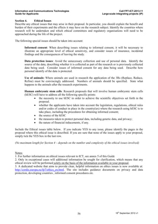 Information and Communications Technologies                                                Call FP7-ICT-2013-11
Guide for Applicants                                                        Large-scale integrating projects (IP)

Section 4.       Ethical Issues
Describe any ethical issues that may arise in their proposal. In particular, you should explain the benefit and
burden of their experiments and the effects it may have on the research subject. Identify the countries where
research will be undertaken and which ethical committees and regulatory organisations will need to be
approached during the life of the project.

The following special issues should be taken into account:

        Informed consent: When describing issues relating to informed consent, it will be necessary to
        illustrate an appropriate level of ethical sensitivity, and consider issues of insurance, incidental
        findings and the consequences of leaving the study.

        Data protection issues: Avoid the unnecessary collection and use of personal data. Identify the
        source of the data, describing whether it is collected as part of the research or is previously collected
        data being used. Consider issues of informed consent for any data being used. Describe how
        personal identify of the data is protected.

        Use of animals: Where animals are used in research the application of the 3Rs (Replace, Reduce,
        Refine) must be convincingly addressed. Numbers of animals should be specified. State what
        happens to the animals after the research experiments.

        Human embryonic stem cells: Research proposals that will involve human embryonic stem cells
        (hESC) will have to address all the following specific points:
                the necessity to use hESC in order to achieve the scientific objectives set forth in the
                   proposal.
                whether the applicants have taken into account the legislation, regulations, ethical rules
                   and/or codes of conduct in place in the country(ies) where the research using hESC is to
                   take place, including the procedures for obtaining informed consent;
                the source of the hESC
                the measures taken to protect personal data, including genetic data, and privacy;
                the nature of financial inducements, if any.

Include the Ethical issues table below. If you indicate YES to any issue, please identify the pages in the
proposal where this ethical issue is described. If you are sure that none of the issues apply to your proposal,
simply tick the YES box in the last row.

(No maximum length for Section 4 – depends on the number and complexity of the ethical issues involved)


Notes:
1. For further information on ethical issues relevant to ICT, see annex 5 of this Guide
2. Only in exceptional cases will additional information be sought for clarification, which means that any
ethical review will be performed solely on the basis of the information available in your proposal.
3. A dedicated website that aims to provide clear, helpful information on ethics issues is now available at:
http://cordis.europa.eu/fp7/ethics_en.html. The site includes guidance documents on privacy and data
protection, developing countries , informed consent procedures etc.




                                                      56                                18th September 2012 v1
 
