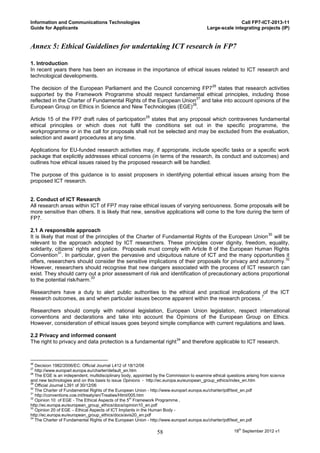 Information and Communications Technologies                                                              Call FP7-ICT-2013-11
Guide for Applicants                                                                      Large-scale integrating projects (IP)


Annex 5: Ethical Guidelines for undertaking ICT research in FP7

1. Introduction
In recent years there has been an increase in the importance of ethical issues related to ICT research and
technological developments.
                                                                                             26
The decision of the European Parliament and the Council concerning FP7 states that research activities
supported by the Framework Programme should respect fundamental ethical principles, including those
                                                                     27
reflected in the Charter of Fundamental Rights of the European Union and take into account opinions of the
                                                                   28
European Group on Ethics in Science and New Technologies (EGE) .
                                                           29
Article 15 of the FP7 draft rules of participation states that any proposal which contravenes fundamental
ethical principles or which does not fulfil the conditions set out in the specific programme, the
workprogramme or in the call for proposals shall not be selected and may be excluded from the evaluation,
selection and award procedures at any time.

Applications for EU-funded research activities may, if appropriate, include specific tasks or a specific work
package that explicitly addresses ethical concerns (in terms of the research, its conduct and outcomes) and
outlines how ethical issues raised by the proposed research will be handled.

The purpose of this guidance is to assist proposers in identifying potential ethical issues arising from the
proposed ICT research.


2. Conduct of ICT Research
All research areas within ICT of FP7 may raise ethical issues of varying seriousness. Some proposals will be
more sensitive than others. It is likely that new, sensitive applications will come to the fore during the term of
FP7.

2.1 A responsible approach
                                                                                                       30
It is likely that most of the principles of the Charter of Fundamental Rights of the European Union will be
relevant to the approach adopted by ICT researchers. These principles cover dignity, freedom, equality,
solidarity, citizens’ rights and justice. Proposals must comply with Article 8 of the European Human Rights
              31
Convention . In particular, given the pervasive and ubiquitous nature of ICT and the many opportunities it
                                                                                                              32
offers, researchers should consider the sensitive implications of their proposals for privacy and autonomy.
However, researchers should recognise that new dangers associated with the process of ICT research can
exist. They should carry out a prior assessment of risk and identification of precautionary actions proportional
                             33
to the potential risk/harm.

Researchers have a duty to alert public authorities to the ethical and practical implications of the ICT
                                                                                              7
research outcomes, as and when particular issues become apparent within the research process.

Researchers should comply with national legislation, European Union legislation, respect international
conventions and declarations and take into account the Opinions of the European Group on Ethics.
However, consideration of ethical issues goes beyond simple compliance with current regulations and laws.

2.2 Privacy and informed consent
                                                               34
The right to privacy and data protection is a fundamental right and therefore applicable to ICT research.


26
   Decision 1982/2006/EC: Official Journal L412 of 18/12/06
27
   http://www.europarl.europa.eu/charter/default_en.htm
28
   The EGE is an independent, multidisciplinary body, appointed by the Commission to examine ethical questions arising from science
and new technologies and on this basis to issue Opinions - http://ec.europa.eu/european_group_ethics/index_en.htm
29
   Official Journal L391 of 30/12/06
30
   The Charter of Fundamental Rights of the European Union - http://www.europarl.europa.eu/charter/pdf/text_en.pdf
31
   http://conventions.coe.int/treaty/en/Treaties/Html/005.htm
32
   Opinion 10 of EGE - The Ethical Aspects of the 5th Framework Programme ,
http://ec.europa.eu/european_group_ethics/docs/opinion10_en.pdf
33
   Opinion 20 of EGE – Ethical Aspects of ICT Implants in the Human Body -
http://ec.europa.eu/european_group_ethics/docs/avis20_en.pdf
34
   The Charter of Fundamental Rights of the European Union - http://www.europarl.europa.eu/charter/pdf/text_en.pdf

                                                                 58                                     18th September 2012 v1
 