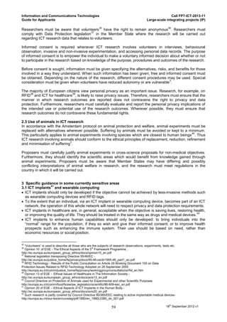 Information and Communications Technologies                                                                  Call FP7-ICT-2013-11
Guide for Applicants                                                                          Large-scale integrating projects (IP)

                                                          35                                                  36
Researchers must be aware that volunteers have the right to remain anonymous . Researchers must
                                          37
comply with Data Protection legislation in the Member State where the research will be carried out
regarding ICT research data that relates to volunteers.

Informed consent is required whenever ICT research involves volunteers in interviews, behavioural
observation, invasive and non-invasive experimentation, and accessing personal data records. The purpose
of informed consent is to empower the individual to make a voluntary informed decision about whether or not
to participate in the research based on knowledge of the purpose, procedures and outcomes of the research.

Before consent is sought, information must be given specifying the alternatives, risks, and benefits for those
involved in a way they understand. When such information has been given, free and informed consent must
be obtained. Depending on the nature of the research, different consent procedures may be used. Special
                                                                                         3
consideration must be given when volunteers have reduced autonomy or are vulnerable .

The majority of European citizens view personal privacy as an important issue. Research, for example, on
     38                      39
RFID and ICT for healthcare , is likely to raise privacy issues. Therefore, researchers must ensure that the
manner in which research outcomes are reported does not contravene the right to privacy and data
protection. Furthermore, researchers must carefully evaluate and report the personal privacy implications of
the intended use or potential use of the research outcomes. Wherever possible, they must ensure that
research outcomes do not contravene these fundamental rights.

2.3 Use of animals in ICT research
In accordance with the Amsterdam protocol on animal protection and welfare, animal experiments must be
replaced with alternatives wherever possible. Suffering by animals must be avoided or kept to a minimum.
                                                                                                      40
This particularly applies to animal experiments involving species which are closest to human beings . Thus
ICT research involving animals should conform to the ethical principles of replacement, reduction, refinement
                              3
and minimisation of suffering .

Proposers must carefully justify animal experiments in cross-science proposals for non-medical objectives.
Furthermore, they should identify the scientific areas which would benefit from knowledge gained through
animal experiments. Proposers must be aware that Member States may have differing and possibly
conflicting interpretations of animal welfare in research, and the research must meet regulations in the
country in which it will be carried out.


3 Specific guidance in some currently sensitive areas
                  41
3.1 ICT implants and wearable computing
 ICT implants should only be developed if the objective cannot be achieved by less-invasive methods such
  as wearable computing devices and RFID tags.
 To the extent that an individual, via an ICT implant or wearable computing device, becomes part of an ICT
  network, the operation of this whole network will need to respect privacy and data protection requirements.
 ICT implants in healthcare are, in general, acceptable when the objective is saving lives, restoring health,
                                                                                                         42
  or improving the quality of life. They should be treated in the same way as drugs and medical devices.
 ICT implants to enhance human capabilities should only be developed: to bring individuals into the
  “normal” range for the population, if they so wish and give their informed consent; or to improve health
  prospects such as enhancing the immune system. Their use should be based on need, rather than
  economic resources or social position.

35
   “Volunteers” is used to describe all those who are the subjects of research observations, experiments, tests etc.
36
   Opinion 10 of EGE - The Ethical Aspects of the 5th Framework Programme ,
http://ec.europa.eu/european_group_ethics/docs/opinion10_en.pdf
37
   National legislation transposing Directive 95/46/EC -
http://ec.europa.eu/justice_home/fsj/privacy/docs/95-46-ce/dir1995-46_part1_en.pdf
38
   RFID Technology - Results of the Public Consultation on Article 29 Working Document 105 on Data
Protection Issues Related to RFID Technology Adopted on 28 September 2005
http://europa.eu.int/comm/justice_home/fsj/privacy/workinggroup/consultations/rfid_en.htm
39
   Opinion 13 of EGE - Ethical Issues of Healthcare in The Information Society.-
http://ec.europa.eu/european_group_ethics/docs/avis13_en.pdf
40
   Council Directive on Protection of Animals used for Experimental and other Scientific Purposes
http://europa.eu.int/comm/food/fs/aw/aw_legislation/scientific/86-609-eec_en.pdf
41
   Opinion 20 of EGE – Ethical Aspects of ICT Implants in the Human Body -
http://ec.europa.eu/european_group_ethics/docs/avis20_en.pdf
42
   Such research is partly covered by Council Directive 90/385/EEC relating to active implantable medical devices-
http://europa.eu.int/eur-lex/en/consleg/pdf/1990/en_1990L0385_do_001.pdf

                                                                   59                                       18th September 2012 v1
 