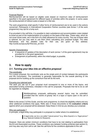 Information and Communications Technologies                                            Call FP7-ICT-2013-11
Guide for Applicants                                                    Large-scale integrating projects (IP)



Financial Regime
Reimbursement will be based on eligible costs (based on maximum rates of reimbursement
specified in the grant agreement for different types of activities within the project). In some cases
the reimbursement of indirect costs is based on a flat rate.

The work programmes shall specify if other forms of reimbursement are to be used in the actions
concerned. Participants in International Cooperation Partner countries (see Annex 1 of the work
programme) may opt for a lump sum.

If so provided in the call fiche, it is possible to claim subsistence and accommodation costs (related
to travel as part of the implementation of a project) on the basis of flat rates. These rates, which do
not cover travel costs, are in the form of a daily allowance for every country. The use of these rates
is optional, but you may wish to use them when calculating your proposal budget. The rates
themselves, and the detailed rules for their use, are given at this address:
http://cordis.europa.eu/fp7/find-doc_en.html


Specific Characteristics
    A sequence of updates of the description of work (annex 1 of the grant agreement) may be
        provided for in the grant agreement.
    Enlargement of partnership, within the initial budget, is possible.



3.     How to apply
3.1. Turning your idea into an effective proposal
The coordinator
For a given proposal, the coordinator acts as the single point of contact between the participants
and the Commission. The coordinator is generally responsible for the overall planning of the
proposal and for building up the consortium that will do the work.

Focusing your planned work
The work you set out in your proposal must correspond to one or more of the topics, and
associated funding scheme(s), indicated in this call for proposals. Proposals that fail to do so will
be regarded as ineligible.

                   Multidisciplinary proposals addressing several topics may be submitted,
                   provided that the ‘centre of gravity’ lies in a topic or topics open in the call in
                   question.

Refer to the annex 2 of this Guide, and the work programme, to check the eligibility criteria and any
other additional conditions that apply. Refer also in those documents to the evaluation criteria
against which your proposal will be assessed. Keep these in mind as you develop your proposal.

Who can participate ?
In principle, a legal entity may participate in a proposal no matter where it is established.

                   A legal entity can be a so-called "natural person" (e.g. Mme Dupont) or a "legal person"
                   (e.g. National Institute for Research).

However, there are certain minimum conditions that have to be met relating to participation from
the EU and Associated countries. These conditions vary between funding schemes (see section 2),
and may also vary from call to call. See the call fiche for the conditions applicable to this call.

                                                    6                               18th September 2012 v1
 