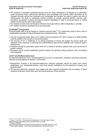 Information and Communications Technologies                                                         Call FP7-ICT-2013-11
Guide for Applicants                                                                 Large-scale integrating projects (IP)

 ICT implants or wearable computing devices must not: allow individuals to be located on a permanent
  and/or occasional basis, without the individual’s prior knowledge and consent; allow information to be
  changed remotely without the individual’s prior knowledge and consent; be used to support any kind of
  discrimination; be used to manipulate mental functions or change personal identity, memory, self-
  perception, perception of others; be used to enhance capabilities in order to dominate others, or enable
  remote control over the will of other people.
 ICT implants should not be developed to influence future generations, either biologically or culturally.
 ICT implants should be developed to be removed easily.
              43
3.2 eHealth and genetics
                                                                     44.
Personal health data must be treated as ‘sensitive personal data’ ICT researchers using it have a duty of
confidentiality equivalent to the professional duty of medical secrecy. Therefore:

 The use of personal health data in ICT research for the purposes from which society as a whole benefits
  must be justified in the context of the personal rights.
 The security of ICT in healthcare is an ethical imperative to ensure the respect for human rights and
  freedoms of the individual, in particular the confidentiality of data and the reliability of ICT systems used in
  medical care.
 Proposers should be particularly aware when ICT is linked to sensitive medical areas such as the use of
                   1
  genetic material .
 Proposers should access established general medical and genetics ethical guidance when formulating
  their proposals.

3.3 ICT and Bio/Nano-electronics
ICT-bio/nano-electronics has a strong potential for mis-use. Consequently, proposers should pay particular
                                                     45
attention to the guidelines in Section 2 in this area .

 Researchers involved in ICT-bio/nano-electronics research proposals should be aware that certain
  applications, e.g. miniaturised sensors, may have specific implications for the protection of privacy and
                4
  personal data .
 ICT-bio/nano-electronics research may overlap with other scientific disciplines such as biology. In these
  situations proposers should draw upon the ethical guidance of that discipline.




43
   Opinion 13 of EGE - Ethical Issues of Healthcare in The Information Society.-
http://ec.europa.eu/european_group_ethics/docs/avis13_en.pdf
44
   Directive 95/46/EC -
http://ec.europa.eu/justice_home/fsj/privacy/docs/95-46-ce/dir1995-46_part1_en.pdf
45
   COM (2004) 338 final - http://ec.europa.eu/prelex/rech_simple.cfm?CL=en

                                                                 60                              18th September 2012 v1
 