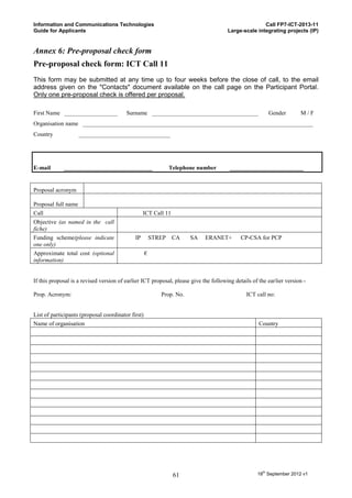 Information and Communications Technologies                                                          Call FP7-ICT-2013-11
Guide for Applicants                                                                  Large-scale integrating projects (IP)


Annex 6: Pre-proposal check form
Pre-proposal check form: ICT Call 11
This form may be submitted at any time up to four weeks before the close of call, to the email
address given on the "Contacts" document available on the call page on the Participant Portal.
Only one pre-proposal check is offered per proposal.

First Name __________________            Surname ____________________________________                   Gender        M/F
Organisation name ______________________________________________________________________________
Country              _______________________________




E-mail       ______________________________                     Telephone number       _________________________


Proposal acronym

Proposal full name
Call                                              ICT Call 11
Objective (as named in the call
fiche)
Funding scheme(please indicate               IP         STREP    CA    SA   ERANET+         CP-CSA for PCP
one only)
Approximate total cost (optional                    €
information)


If this proposal is a revised version of earlier ICT proposal, please give the following details of the earlier version -

Prop. Acronym:                                             Prop. No.                          ICT call no:


List of participants (proposal coordinator first)
Name of organisation                                                                                Country




                                                                 61                                18th September 2012 v1
 
