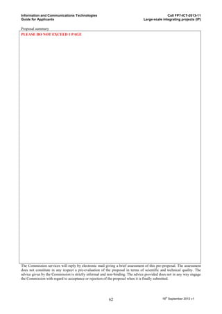 Information and Communications Technologies                                                   Call FP7-ICT-2013-11
Guide for Applicants                                                           Large-scale integrating projects (IP)

Proposal summary
PLEASE DO NOT EXCEED 1 PAGE




The Commission services will reply by electronic mail giving a brief assessment of this pre-proposal. The assessment
does not constitute in any respect a pre-evaluation of the proposal in terms of scientific and technical quality. The
advice given by the Commission is strictly informal and non-binding. The advice provided does not in any way engage
the Commission with regard to acceptance or rejection of the proposal when it is finally submitted.




                                                         62                                18th September 2012 v1
 