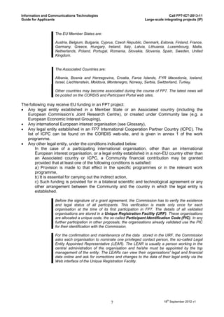 Information and Communications Technologies                                            Call FP7-ICT-2013-11
Guide for Applicants                                                    Large-scale integrating projects (IP)



                  The EU Member States are:

                  Austria, Belgium, Bulgaria, Cyprus, Czech Republic, Denmark, Estonia, Finland, France,
                  Germany, Greece, Hungary, Ireland, Italy, Latvia, Lithuania, Luxembourg, Malta,
                  Netherlands, Poland, Portugal, Romania, Slovakia, Slovenia, Spain, Sweden, United
                  Kingdom.


                  The Associated Countries are:

                  Albania, Bosnia and Herzegovina, Croatia, Faroe Islands, FYR Macedonia, Iceland,
                  Israel, Liechtenstein, Moldova, Montenegro, Norway, Serbia, Switzerland, Turkey.

                  Other countries may become associated during the course of FP7. The latest news will
                  be posted on the CORDIS and Participant Portal web sites.

The following may receive EU funding in an FP7 project:
 Any legal entity established in a Member State or an Associated country (including the
   European Commission’s Joint Research Centre), or created under Community law (e.g. a
   European Economic Interest Grouping),
 Any international European interest organisation (see Glossary),
 Any legal entity established in an FP7 International Cooperation Partner Country (ICPC). The
   list of ICPC can be found on the CORDIS web-site, and is given in annex 1 of the work
   programme.
 Any other legal entity, under the conditions indicated below:
        In the case of a participating international organisation, other than an international
        European interest organisation, or a legal entity established in a non-EU country other than
        an Associated country or ICPC, a Community financial contribution may be granted
        provided that at least one of the following conditions is satisfied:
        a) Provision is made to that effect in the specific programmes or in the relevant work
        programme,
        b) It is essential for carrying out the indirect action,
        c) Such funding is provided for in a bilateral scientific and technological agreement or any
        other arrangement between the Community and the country in which the legal entity is
        established.

                  Before the signature of a grant agreement, the Commission has to verify the existence
                  and legal status of all participants. This verification is made only once for each
                  organisation at the time of its first participation in FP7. The details of all validated
                  organisations are stored in a Unique Registration Facility (URF). These organisations
                  are allocated a unique code, the so-called Participant Identification Code (PIC). In any
                  further participation in other proposals, the organisations already validated use the PIC
                  for their identification with the Commission.

                  For the confirmation and maintenance of the data stored in the URF, the Commission
                  asks each organisation to nominate one privileged contact person, the so-called Legal
                  Entity Appointed Representative (LEAR). The LEAR is usually a person working in the
                  central administration of the organisation and he/she must be appointed by the top
                  management of the entity. The LEARs can view their organisations' legal and financial
                  data online and ask for corrections and changes to the data of their legal entity via the
                  Web interface of the Unique Registration Facility.




                                                   7                                18th September 2012 v1
 