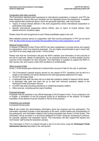 Information and Communications Technologies                                           Call FP7-ICT-2013-11
Guide for Applicants                                                   Large-scale integrating projects (IP)



Cooperation with other countries
The Commission attaches great importance to international cooperation in research, and FP7 has
been designed to ensure that such activities can be integrated across the programme. In addition
to the opportunities mentioned above, which are generally applicable, calls may include:
 Topics of mutual interest defined in the work programmes where international cooperation is
    particularly encouraged.
 Specific international cooperation actions (SICA), also on topics of mutual interest. Here
    special minimum conditions apply.

Please check the work programme to see if these possibilities apply to this call.

More detailed practical advice on cooperation with third country participants in FP7 can be found
here: ftp://ftp.cordis.europa.eu/pub/fp7/docs/guideline-third-country-participants_en.pdf

National Contact Points
A network of National Contact Points (NCPs) has been established to provide advice and support
to organisations which are preparing proposals. You are highly recommended to get in touch with
your NCP at an early stage (see annex 1 of this Guide).

Please note that the Commission will give the NCPs statistics and information on the outcome of
the call (in particular, details of participants, but not proposal abstracts or funding details) and the
outcome of the evaluation for each proposal. This information is supplied to support the NCPs in
their service role, and is given under strict conditions of confidentiality.

Other sources of help
Annex 1 of this Guide gives references to these further sources of help for this call. In particular:

   The Commission’s general enquiry service on any aspect of FP7. Questions can be sent to a
    single e-mail address and will be directed to the most appropriate department for reply.
   The ICT information Desk
   A dedicated help desk has been set up to deal with questions related to research ethics issues
   A dedicated help desk has been set up to deal with technical questions related to the
    Participant Portal Submission Service.
   A further help desk providing assistance on intellectual property matters.
   Other services, including partner search facilities

Proposal language
Proposals may be prepared in any official language of the European Union. If your proposal is not
in English, a translation of the full proposal would be of assistance to the experts. An English
translation of the abstract must be included in Part B of the proposal.

Presenting your proposal
A proposal has two parts.

Part A will contain the administrative information about the proposal and the participants. The
information requested includes a brief description of the work, contact details and characteristics of
the participants, and information related to the funding requested (see Annex 3 of this Guide). This
information will be encoded in a structured database for further computer processing to produce,
for example, statistics and evaluation reports. This information will also support the experts and
Commission staff during the evaluation process.

The information in Part A is entered through a set of on-line forms using the Participant Portal
Submission Service described in the next section.



                                                   8                               18th September 2012 v1
 