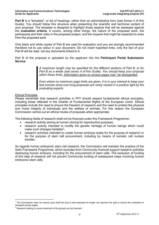 Information and Communications Technologies                                                                Call FP7-ICT-2013-11
Guide for Applicants                                                                        Large-scale integrating projects (IP)

Part B is a "template", or list of headings, rather than an administrative form (see Annex 4 of this
Guide). You should follow this structure when presenting the scientific and technical content of
your proposal. The template is designed to highlight those aspects that will be assessed against
the evaluation criteria. It covers, among other things, the nature of the proposed work, the
participants and their roles in the proposed project, and the impacts that might be expected to arise
from the proposed work.

Only black and white copies of Part B are used for evaluation and you are strongly recommended
therefore not to use colour in your document. Do not insert hypertext links, only the text of your
Part B will be read, not any documents linked to it.

Part B of the proposal is uploaded by the applicant into the Participant Portal Submission
Service

                         A maximum length may be specified for the different sections of Part B, or for
                         Part B as a whole (see annex 4 of this Guide). You should keep your proposal
                         within these limits. Information given on excess pages may1 be disregarded.

                         Even where no maximum page limits are given, it is in your interest to keep your
                         text concise since over-long proposals are rarely viewed in a positive light by the
                         evaluating experts.

Ethical Principles
Please remember that research activities in FP7 should respect fundamental ethical principles,
including those reflected in the Charter of Fundamental Rights of the European Union. Ethical
principles include the need to ensure the freedom of research and the need to protect the physical
and moral integrity of individuals and the welfare of animals. For this reason the European
Commission carries out an ethical review of proposals when appropriate.

The following fields of research shall not be financed under this Framework Programme:
    research activity aiming at human cloning for reproductive purposes;
    research activity intended to modify the genetic heritage of human beings which could
        make such changes heritable2;
    research activities intended to create human embryos solely for the purpose of research or
        for the purpose of stem cell procurement, including by means of somatic cell nuclear
        transfer.

As regards human embryonic stem cell research, the Commission will maintain the practice of the
Sixth Framework Programme, which excludes from Community financial support research activities
destroying human embryos, including for the procurement of stem cells. The exclusion of funding
of this step of research will not prevent Community funding of subsequent steps involving human
embryonic stem cells.




1
  The Commission does not impose upon itself the duty to edit proposals for length, but reserves the right to instruct the evaluators to
disregard excess pages.
2
  Research relating to cancer treatment of the gonads can be financed.


                                                                   9                                      18th September 2012 v1
 