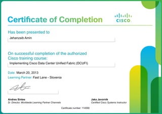 Has been presented to
Jehanzaib Amin
On successful completion of the authorized
Cisco training course:
Implementing Cisco Data Center Unified Fabric (DCUFI)
Date: March 20, 2013
Learning Partner: Fast Lane - Slovenia
Andres Sintes
Sr. Director, Worldwide Learning Partner Channels
Certificate number: 114590
Jaka Javornik
Certified Cisco Systems Instructor
 