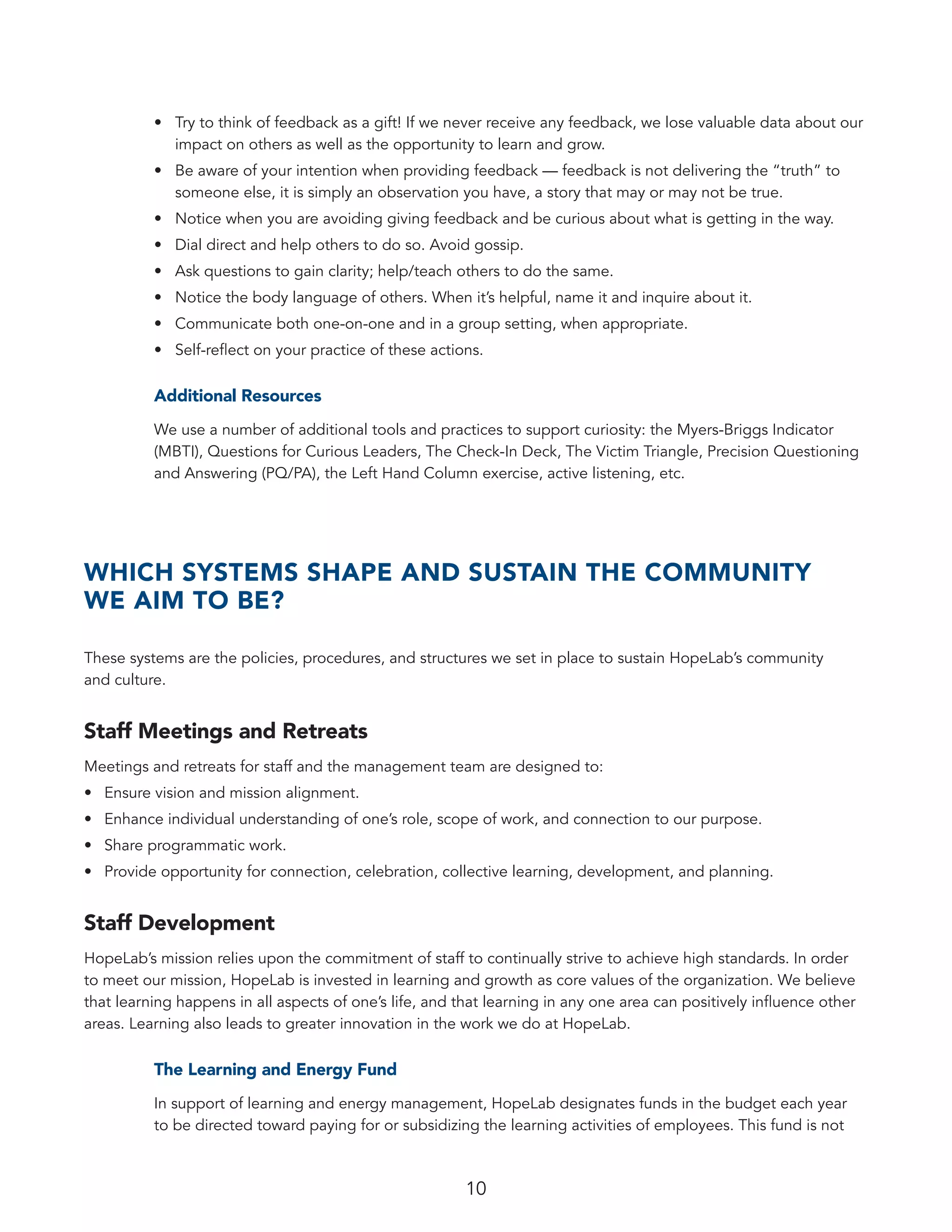 10
•	 Try to think of feedback as a gift! If we never receive any feedback, we lose valuable data about our
impact on others as well as the opportunity to learn and grow.
•	 Be aware of your intention when providing feedback — feedback is not delivering the “truth” to
someone else, it is simply an observation you have, a story that may or may not be true.
•	 Notice when you are avoiding giving feedback and be curious about what is getting in the way.
•	 Dial direct and help others to do so. Avoid gossip.
•	 Ask questions to gain clarity; help/teach others to do the same.
•	 Notice the body language of others. When it’s helpful, name it and inquire about it.
•	 Communicate both one-on-one and in a group setting, when appropriate.
•	 Self-reflect on your practice of these actions.
Additional Resources
We use a number of additional tools and practices to support curiosity: the Myers-Briggs Indicator
(MBTI), Questions for Curious Leaders, The Check-In Deck, The Victim Triangle, Precision Questioning
and Answering (PQ/PA), the Left Hand Column exercise, active listening, etc.
WHICH SYSTEMS SHAPE AND SUSTAIN THE COMMUNITY
WE AIM TO BE?
These systems are the policies, procedures, and structures we set in place to sustain HopeLab’s community
and culture.
Staff Meetings and Retreats
Meetings and retreats for staff and the management team are designed to:
•	 Ensure vision and mission alignment.
•	 Enhance individual understanding of one’s role, scope of work, and connection to our purpose.
•	 Share programmatic work.
•	 Provide opportunity for connection, celebration, collective learning, development, and planning.
Staff Development
HopeLab’s mission relies upon the commitment of staff to continually strive to achieve high standards. In order
to meet our mission, HopeLab is invested in learning and growth as core values of the organization. We believe
that learning happens in all aspects of one’s life, and that learning in any one area can positively influence other
areas. Learning also leads to greater innovation in the work we do at HopeLab.
The Learning and Energy Fund
In support of learning and energy management, HopeLab designates funds in the budget each year
to be directed toward paying for or subsidizing the learning activities of employees. This fund is not
 