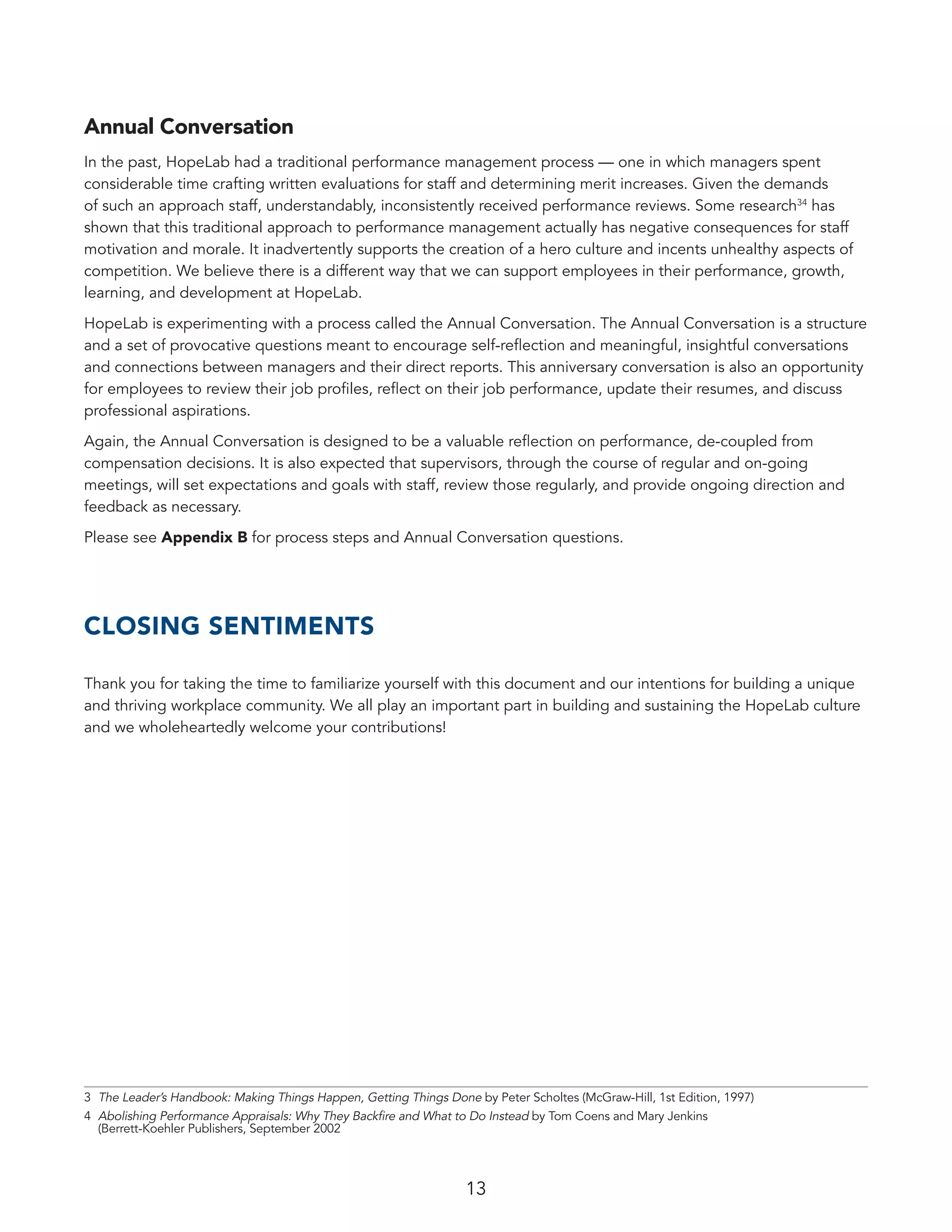 13
Annual Conversation
In the past, HopeLab had a traditional performance management process — one in which managers spent
considerable time crafting written evaluations for staff and determining merit increases. Given the demands
of such an approach staff, understandably, inconsistently received performance reviews. Some research34
has
shown that this traditional approach to performance management actually has negative consequences for staff
motivation and morale. It inadvertently supports the creation of a hero culture and incents unhealthy aspects of
competition. We believe there is a different way that we can support employees in their performance, growth,
learning, and development at HopeLab.
HopeLab is experimenting with a process called the Annual Conversation. The Annual Conversation is a structure
and a set of provocative questions meant to encourage self-reflection and meaningful, insightful conversations
and connections between managers and their direct reports. This anniversary conversation is also an opportunity
for employees to review their job profiles, reflect on their job performance, update their resumes, and discuss
professional aspirations.
Again, the Annual Conversation is designed to be a valuable reflection on performance, de-coupled from
compensation decisions. It is also expected that supervisors, through the course of regular and on-going
meetings, will set expectations and goals with staff, review those regularly, and provide ongoing direction and
feedback as necessary.
Please see Appendix B for process steps and Annual Conversation questions.
CLOSING SENTIMENTS
Thank you for taking the time to familiarize yourself with this document and our intentions for building a unique
and thriving workplace community. We all play an important part in building and sustaining the HopeLab culture
and we wholeheartedly welcome your contributions!
3	 The Leader’s Handbook: Making Things Happen, Getting Things Done by Peter Scholtes (McGraw-Hill, 1st Edition, 1997)
4	 Abolishing Performance Appraisals: Why They Backfire and What to Do Instead by Tom Coens and Mary Jenkins
(Berrett-Koehler Publishers, September 2002
 