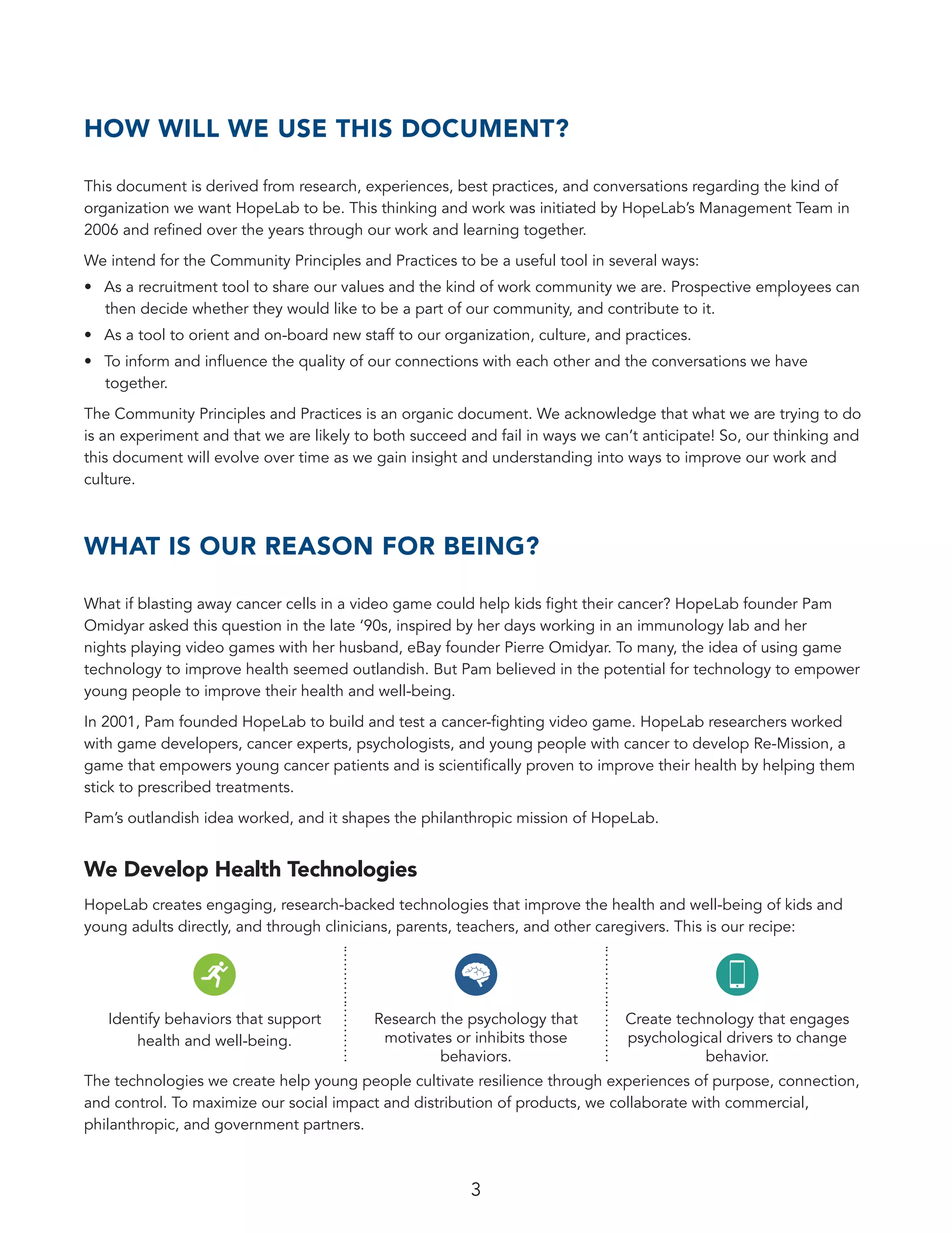 3
HOW WILL WE USE THIS DOCUMENT?
This document is derived from research, experiences, best practices, and conversations regarding the kind of
organization we want HopeLab to be. This thinking and work was initiated by HopeLab’s Management Team in
2006 and refined over the years through our work and learning together.
We intend for the Community Principles and Practices to be a useful tool in several ways:
•	 As a recruitment tool to share our values and the kind of work community we are. Prospective employees can
then decide whether they would like to be a part of our community, and contribute to it.
•	 As a tool to orient and on-board new staff to our organization, culture, and practices.
•	 To inform and influence the quality of our connections with each other and the conversations we have
together.
The Community Principles and Practices is an organic document. We acknowledge that what we are trying to do
is an experiment and that we are likely to both succeed and fail in ways we can’t anticipate! So, our thinking and
this document will evolve over time as we gain insight and understanding into ways to improve our work and
culture.
WHAT IS OUR REASON FOR BEING?
What if blasting away cancer cells in a video game could help kids fight their cancer? HopeLab founder Pam
Omidyar asked this question in the late ‘90s, inspired by her days working in an immunology lab and her
nights playing video games with her husband, eBay founder Pierre Omidyar. To many, the idea of using game
technology to improve health seemed outlandish. But Pam believed in the potential for technology to empower
young people to improve their health and well-being.
In 2001, Pam founded HopeLab to build and test a cancer-fighting video game. HopeLab researchers worked
with game developers, cancer experts, psychologists, and young people with cancer to develop Re-Mission, a
game that empowers young cancer patients and is scientifically proven to improve their health by helping them
stick to prescribed treatments.
Pam’s outlandish idea worked, and it shapes the philanthropic mission of HopeLab.
We Develop Health Technologies
HopeLab creates engaging, research-backed technologies that improve the health and well-being of kids and
young adults directly, and through clinicians, parents, teachers, and other caregivers. This is our recipe:
Identify behaviors that support
health and well-being.
Research the psychology that
motivates or inhibits those
behaviors.
Create technology that engages
psychological drivers to change
behavior.
The technologies we create help young people cultivate resilience through experiences of purpose, connection,
and control. To maximize our social impact and distribution of products, we collaborate with commercial,
philanthropic, and government partners.
 