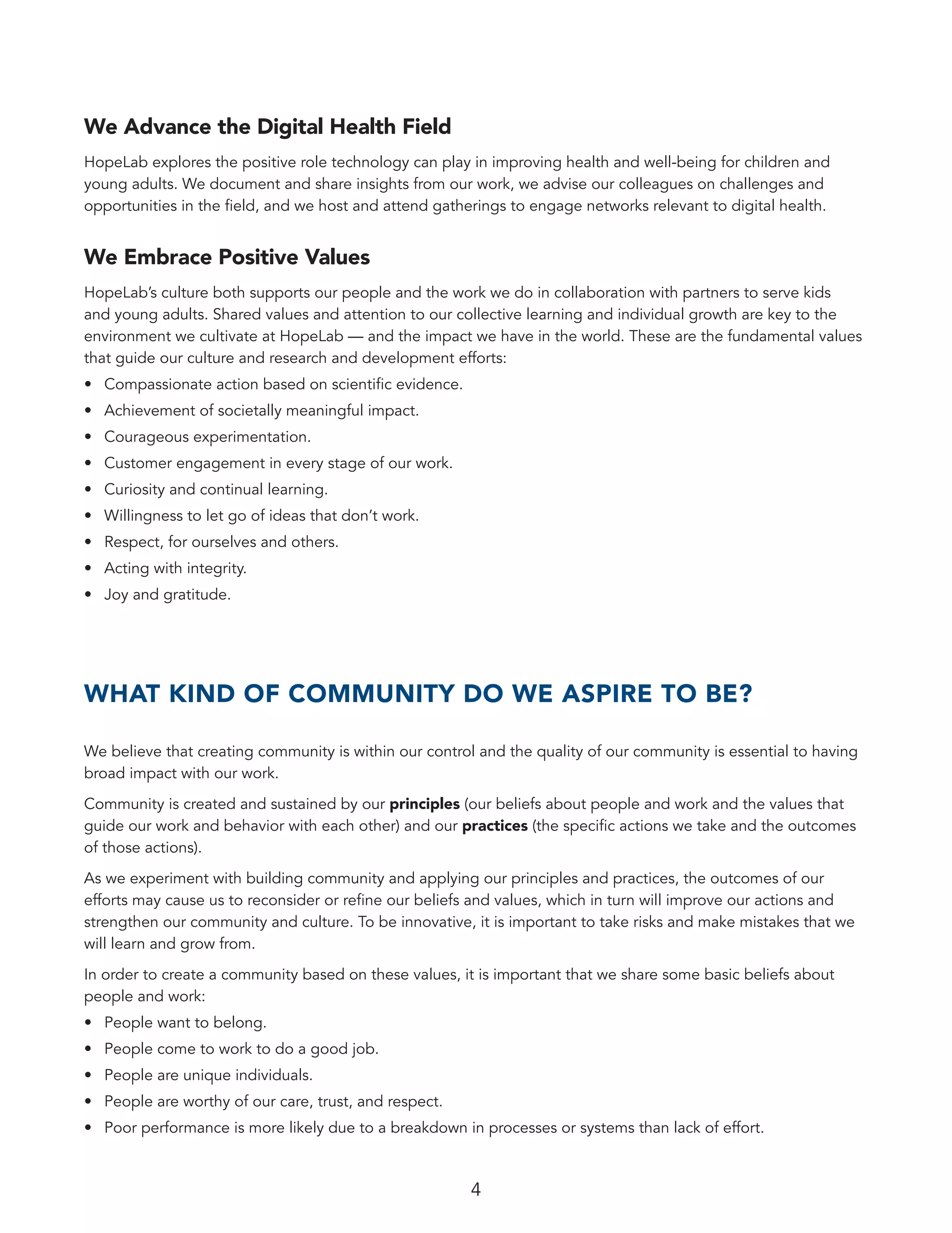 4
We Advance the Digital Health Field
HopeLab explores the positive role technology can play in improving health and well-being for children and
young adults. We document and share insights from our work, we advise our colleagues on challenges and
opportunities in the field, and we host and attend gatherings to engage networks relevant to digital health.
We Embrace Positive Values
HopeLab’s culture both supports our people and the work we do in collaboration with partners to serve kids
and young adults. Shared values and attention to our collective learning and individual growth are key to the
environment we cultivate at HopeLab — and the impact we have in the world. These are the fundamental values
that guide our culture and research and development efforts:
•	 Compassionate action based on scientific evidence.
•	 Achievement of societally meaningful impact.
•	 Courageous experimentation.
•	 Customer engagement in every stage of our work.
•	 Curiosity and continual learning.
•	 Willingness to let go of ideas that don’t work.
•	 Respect, for ourselves and others.
•	 Acting with integrity.
•	 Joy and gratitude.
WHAT KIND OF COMMUNITY DO WE ASPIRE TO BE?
We believe that creating community is within our control and the quality of our community is essential to having
broad impact with our work.
Community is created and sustained by our principles (our beliefs about people and work and the values that
guide our work and behavior with each other) and our practices (the specific actions we take and the outcomes
of those actions).
As we experiment with building community and applying our principles and practices, the outcomes of our
efforts may cause us to reconsider or refine our beliefs and values, which in turn will improve our actions and
strengthen our community and culture. To be innovative, it is important to take risks and make mistakes that we
will learn and grow from.
In order to create a community based on these values, it is important that we share some basic beliefs about
people and work:
•	 People want to belong.
•	 People come to work to do a good job.
•	 People are unique individuals.
•	 People are worthy of our care, trust, and respect.
•	 Poor performance is more likely due to a breakdown in processes or systems than lack of effort.
 