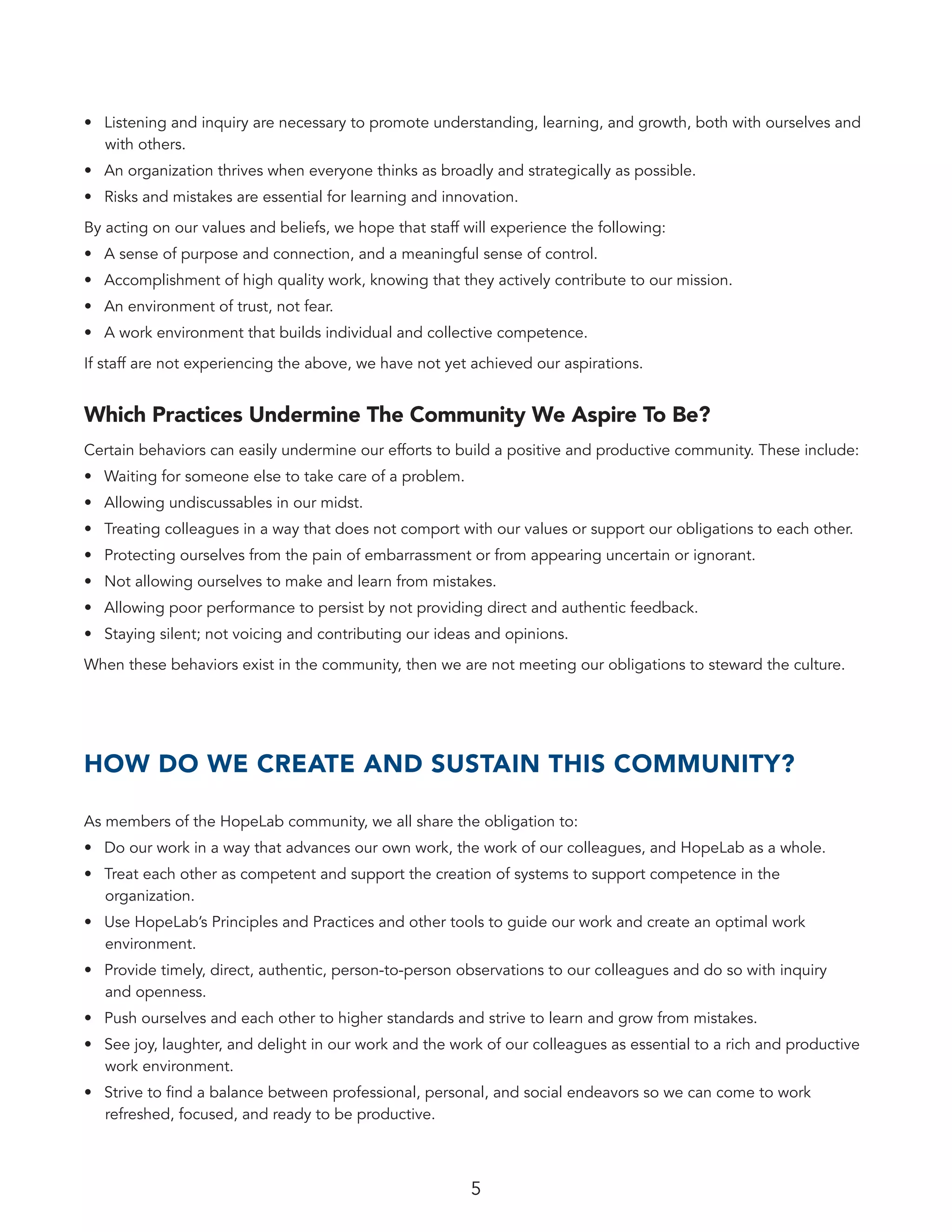 5
•	 Listening and inquiry are necessary to promote understanding, learning, and growth, both with ourselves and
with others.
•	 An organization thrives when everyone thinks as broadly and strategically as possible.
•	 Risks and mistakes are essential for learning and innovation.
By acting on our values and beliefs, we hope that staff will experience the following:
•	 A sense of purpose and connection, and a meaningful sense of control.
•	 Accomplishment of high quality work, knowing that they actively contribute to our mission.
•	 An environment of trust, not fear.
•	 A work environment that builds individual and collective competence.
If staff are not experiencing the above, we have not yet achieved our aspirations.
Which Practices Undermine The Community We Aspire To Be?
Certain behaviors can easily undermine our efforts to build a positive and productive community. These include:
•	 Waiting for someone else to take care of a problem.
•	 Allowing undiscussables in our midst.
•	 Treating colleagues in a way that does not comport with our values or support our obligations to each other.
•	 Protecting ourselves from the pain of embarrassment or from appearing uncertain or ignorant.
•	 Not allowing ourselves to make and learn from mistakes.
•	 Allowing poor performance to persist by not providing direct and authentic feedback.
•	 Staying silent; not voicing and contributing our ideas and opinions.
When these behaviors exist in the community, then we are not meeting our obligations to steward the culture.
HOW DO WE CREATE AND SUSTAIN THIS COMMUNITY?
As members of the HopeLab community, we all share the obligation to:
•	 Do our work in a way that advances our own work, the work of our colleagues, and HopeLab as a whole.
•	 Treat each other as competent and support the creation of systems to support competence in the
organization.
•	 Use HopeLab’s Principles and Practices and other tools to guide our work and create an optimal work
environment.
•	 Provide timely, direct, authentic, person-to-person observations to our colleagues and do so with inquiry
and openness.
•	 Push ourselves and each other to higher standards and strive to learn and grow from mistakes.
•	 See joy, laughter, and delight in our work and the work of our colleagues as essential to a rich and productive
work environment.
•	 Strive to find a balance between professional, personal, and social endeavors so we can come to work
refreshed, focused, and ready to be productive.
 
