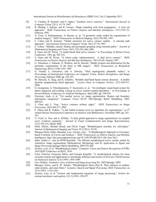 International Journal on Bioinformatics & Biosciences (IJBB) Vol.3, No.3, September 2013
11
[9] V. Caselles, R. Kimmel, and G. Sapiro, “Geodesic active contours,” International Journal of
Computer Vision, 22(1): 61-79, 1997.
[10] R. Malladi, J. Sethian, and B. Vemuri, “Shape modeling with front propagation: A level set
approach,” IEEE Transactions on Pattern Analysis and Machine Intelligence, 17(1):158-175,
February 1995.
[11] A. Yezzi, S. Kichenassamy, A. Kumar, et. al, “A geometric snake model for segmentation of
medical imagery,” IEEE Transactions on Medical Imaging, 16(2):199-209, 1997.
[12] L. Cohen and R. Kimmel, “Global minimum for active contour models: A minimal path
approach,” International Journal on Computer Vision, 24(1):57-78, 1997.
[13] L. Cohen, “Multiple contour finding and perceptual grouping using minimal paths,” Journal of
Mathematical Imaging and Vision, 14(3): 225-236, May 2001.
[14] S. Gunn and M. Nixon, “A model based dual active contour,” in Proceedings of British Vision
Conference, 1994, pp. 305-314.
[15] S. Gunn and M. Nixon, “A robust snake implementation: A dual active contour,” IEEE
Transactions on Pattern Analysis and Machine Intelligence, 19(1):63-68, January 1997.
[16] G. Aboutanos, J. Nikanne, N. Watkins, and B. Dawant, “Model creation and deformation for the
automatic segmentation of the brain in MR images,” IEEE Transactions on Biomedical
Engineering, 46(11):1346-1356, 1999.
[17] G. Giraldi, L. Goncalves, and A. Oliveira, “Dual topologically adaptable snakes,” in
Proceedings of International Conference on Computer Vision, Pattern Recognition, and Image
Processing, February 2000, pp. 103-107.
[18] M. Dawood, X. Jiang, and K. Schafers, “Reliable dual-band based contour detection: A double
dynamic programming based approach,’ Lecture Notes in Computer Science, 3212:544-551,
2004.
[19] G. Georgoulas, G. Nikolakopoulos, Y. Koutroulis, et. al, “An intelligent visual-based system for
object inspection and welding, relying on active contour models-algorithms,” in Proceedings of
Second Hellenic Conference on Artificial Intelligence, April 2002, pp. 399-410.
[20] Freixenet, Jordi, et al. "Yet another survey on image segmentation: Region and boundary
information integration." Computer Vision—ECCV 2002.Springer Berlin Heidelberg, 2002.
408-422.
[21] T. Chan and L. Vese, “Active contours without edges,” IEEE Transactions on Image
Processing, 10(2):266-277, 2001.
[22] F. Gibou and R. Fedkiw, “A fast hybrid k-means level set algorithm for segmentation,” in 4th
Annual Hawaii International Conference on Statistics and Mathematics, November 2005, pp. 281-
291.
[23] A. Yezzi, A. Tsai, and A. Willsky, “A fully global approach to image segmentation via coupled
curve evolution equations,” Journal of Visual Communication and Image Representation,
13(1):195-216, March 2002.
[24] Welk, Martin, Michael Breuß, and Oliver Vogel. "Morphological amoebas are self-snakes."
Journal of Mathematical Imaging and Vision 39.2 (2011): 87-99.
[25] Marquez-Neila, Pablo, Baumela, Luis, Alvarez, Luis. “A Morphological Approach to Curvature-
based Evolution of Curves and Surfaces.” IEEE Transactions on Pattern Analysis and Machine
Intelligence, http://doi.ieeecomputersociety.org/10.1109/TPAMI.2013.106, June 2013.
[26] Jalba, Andrei C., and Jos BTM Roerdink. "An efficient morphological active surface model for
volumetric image segmentation."Mathematical Morphology and Its Application to Signal and
Image Processing.Springer Berlin Heidelberg, 2009.193-204.
[27] Álvarez, Luis, et al. "Morphological snakes." Computer Vision and Pattern Recognition (CVPR),
2010 IEEE Conference on.IEEE, 2010.
[28] Catté, Francine, Françoise Dibos, and Georges Koepfler. "A morphological scheme for mean
curvature motion and applications to anisotropic diffusion and motion of level sets."SIAM Journal
on Numerical Analysis 32.6 (1995): 1895-1909.
[29] Cao, Frédéric. Geometric curve evolution and image processing.No. 1805.Springer, 2003.
[30] Maragos, Petros, and R. W. Schafer. "Morphological filters--Part II: Their relations to median,
order-statistic, and stack filters." Acoustics, Speech and Signal Processing, IEEE Transactions on
35.8 (1987): 1170-1184.
[31] Alvarez, Luis, et al. "Axioms and fundamental equations of image processing." Archive for
rational mechanics and analysis 123.3 (1993): 199-257.
 