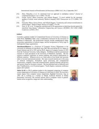 International Journal on Bioinformatics & Biosciences (IJBB) Vol.3, No.3, September 2013
12
[32] Zhao, Hong-Kai, et al. "A variational level set approach to multiphase motion." Journal of
computational physics 127.1 (1996): 179-195.
[33] Grisan, Enrico, Marco Foracchia, and Alfredo Ruggeri. "A novel method for the automatic
grading of retinal vessel tortuosity."Medical Imaging, IEEE Transactions on 27.3 (2008): 310-
319.
[34] Foracchia, Marco, Enrico Grisan, and Alfredo Ruggeri. "Luminosity and contrast normalization in
retinal images." Medical Image Analysis 9.3 (2005): 179-190.
[35] Noor, N. M., et al. "Comparing watershed and FCM segmentation in detecting reticular pattern for
interstitial lung disease." Biomedical Engineering and Sciences (IECBES), 2012 IEEE EMBS
Conference on.IEEE, 2012.
Authors
Currently a graduate student in Computational Science at University of Arkansas at
Little Rock, Victoria L. Fox is also a mathematics instructor for the University of
Arkansas at Monticello. Her professional interests include morphological image
processing, segmentation of natural images, and the incorporation of fuzzy logic in
multispectral image segmentation.
MariofonnaMilanova is a Professor of Computer Science Department at the
University of Arkansas at Little Rock since 2001.She received her M. Sc. degree in
Expert Systems and AI in 1991 and her Ph.D. degree in Computer Science in 1995
from the Technical University, Sofia, Bulgaria. Dr.Milanova did her post-doctoral
research in visual perception at the University of Paderborn, Germany. She has
extensive academic experience at various academic and research organizations in
different countries. Milanova serves as a book editor of two books and associate
editor of several international journals. Her main research interests are in the areas
of artificial intelligence, biomedical signal processing and computational
neuroscience, computer vision and communications, machine learning, and privacy
and security based on biometric research. She has published and co-authored more
than 70 publications, over 43 journal papers, 7 book chapters, numerous conference
papers and 2 patents.
Salim Al-Ali is a Ph.D. graduate student in the integrated computing of computer
science department at University of Arkansas at Little Rock (UALR). He received a
master degree from computer science department, Baghdad University, Iraq on
1995. He is working as a teacher in Dohuk Technical Institute at Dohuk
Polytechnic University. His research interest field is computer vision in general,
human action recognition, image and video understanding.
 