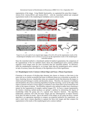 International Journal on Bioinformatics & Biosciences (IJBB) Vol.3, No.3, September 2013
8
segmentation of the image. Using Matlab functionality, we segmented the same three images –
Arteria-10.tif, Arteria-209.tif, and Arteria-248.tif – with the watershed method and compared
segmentation results to the morphological multiphase active contour results.
(a1) (b1) (c1)
(a2) (b2) (c2)
(a3) (b3) (c3)
Figure 6:( a1), (a2), and( a3) are original input images, (b1),( b2), (b3) are the segmentation results of the
morphological multiphase active contour,(c1),(c2),(c3) are the segmentation results of the morphological
watershed method.
Since the watershed method is a benchmark method of medical segmentation, the comparison of
the segmentations of the two methods clearly shows the morphological active contour method
segments vessel images more far more accurately than the watershed method. In efficiency,
while the morphological watershed is, on average, faster than the morphological active contour,
its lack of accuracy causes the efficiency of the algorithm to be of little significance.
4.3. Morphological Active Contours without Edges and Fuzzy c-Means Experiments
Clustering is the process of dividing data elements into classes or clusters so that items in the
same class are as similar as possible and items in different classes are as dissimilar as possible. In
fuzzy clustering, however, membership values are assigned to pixels that determine the degree to
which each pixel belongs to similar and dissimilar classes. Therefore, the measures of similarity
and dissimilarity drive fuzzy clustering algorithms.Using this reasoning, a pixel on the edge of the
region of interest will have a lower degree of similarity to the cluster than a pixel located near the
center of the region of interest. The flexibility inherent in the method in makes fuzzy clustering a
natural for the segmentation of complex medical images [35]. In Fuzzy c-means segmentation,
the iterative clustering method produces an optimal c partition by minimizing the degree of
membership within the group sum of a squared error objective function. The algorithm,
traditionally, performs well with low-noise images and any inhomogeneity of object intensity
levels does not affect its results. Due to the nature of the images we are using, the fuzzy c-means
algorithm is an appropriate algorithm to compare our proposed method.In our experiments, we
used a stock fuzzy c-means algorithm to segment the three trial images and then compare the
segmentation to the results of the morphological active contour method.
 