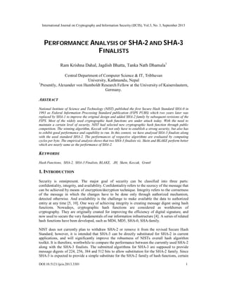International Journal on Cryptography and Information Security (IJCIS), Vol.3, No. 3, September 2013
DOI:10.5121/ijcis.2013.3301 1
PERFORMANCE ANALYSIS OF SHA-2 AND SHA-3
FINALISTS
Ram Krishna Dahal, Jagdish Bhatta, Tanka Nath Dhamala1
Central Department of Computer Science & IT, Tribhuvan
University, Kathmandu, Nepal
1
Presently, Alexander von Humboldt Research Fellow at the University of Kaiserslautern,
Germany.
ABSTRACT
National Institute of Science and Technology (NIST) published the first Secure Hash Standard SHA-0 in
1993 as Federal Information Processing Standard publication (FIPS PUBS) which two years later was
replaced by SHA-1 to improve the original design and added SHA-2 family by subsequent revisions of the
FIPS. Most of the widely used cryptographic hash functions are under attack today. With the need to
maintain a certain level of security, NIST had selected new cryptographic hash function through public
competition. The winning algorithm, Keccak will not only have to establish a strong security, but also has
to exhibit good performance and capability to run. In this context, we have analysed SHA-3 finalists along
with the used standard SHA-2. The performances of respective algorithms are evaluated by computing
cycles per byte. The empirical analysis shows that two SHA-3 finalists viz. Skein and BLAKE perform better
which are nearly same as the performance of SHA-2.
KEYWORDS
Hash Functions, SHA-2, SHA-3 Finalists, BLAKE, JH, Skein, Keccak, Grøstl
1. INTRODUCTION
Security is omnipresent. The major goal of security can be classified into three parts:
confidentiality, integrity, and availability. Confidentiality refers to the secrecy of the message that
can be achieved by means of encryption/decryption technique. Integrity refers to the correctness
of the message in which the changes have to be done only through authorized mechanism,
detected otherwise. And availability is the challenge to make available the data to authorized
entity at any time [5, 10]. One way of achieving integrity is creating message digest using hash
functions. Nowadays, cryptographic hash functions are considered as workhorses of
cryptography. They are originally created for improving the efficiency of digital signature, and
now used to secure the very fundamentals of our information infrastructure [4]. A series of related
hash functions have been developed, such as MD4, MD5, SHA-0, SHA-family.
NIST does not currently plan to withdraw SHA-2 or remove it from the revised Secure Hash
Standard; however, it is intended that SHA-3 can be directly substituted for SHA-2 in current
applications, and will significantly improve the robustness of NISTs overall hash algorithm
toolkit. It is therefore, worthwhile to compare the performance between the currently used SHA-2
along with the SHA-3 finalists. The submitted algorithms for SHA-3 are supposed to provide
message digests of 224, 256, 384 and 512 bits to allow substitution for the SHA-2 family. Since
SHA-3 is expected to provide a simple substitute for the SHA-2 family of hash functions, certain
 