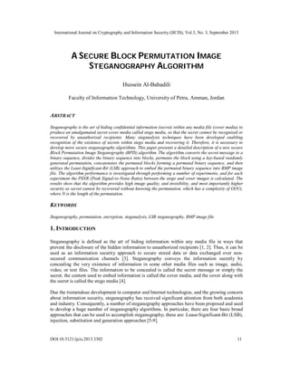 International Journal on Cryptography and Information Security (IJCIS), Vol.3, No. 3, September 2013
DOI:10.5121/ijcis.2013.3302 11
A SECURE BLOCK PERMUTATION IMAGE
STEGANOGRAPHY ALGORITHM
Hussein Al-Bahadili
Faculty of Information Technology, University of Petra, Amman, Jordan
ABSTRACT
Steganography is the art of hiding confidential information (secret) within any media file (cover media) to
produce an amalgamated secret-cover media called stego media, so that the secret cannot be recognized or
recovered by unauthorized recipients. Many steganalysis techniques have been developed enabling
recognition of the existence of secrets within stego media and recovering it. Therefore, it is necessary to
develop more secure steganography algorithms. This paper presents a detailed description of a new secure
Block Permutation Image Steganography (BPIS) algorithm. The algorithm converts the secret message to a
binary sequence, divides the binary sequence into blocks, permutes the block using a key-based randomly
generated permutation, concatenates the permuted blocks forming a permuted binary sequence, and then
utilizes the Least-Significant-Bit (LSB) approach to embed the permuted binary sequence into BMP image
file. The algorithm performance is investigated through performing a number of experiments, and for each
experiment the PSNR (Peak Signal-to-Noise Ratio) between the stego and cover images is calculated. The
results show that the algorithm provides high image quality, and invisibility, and most importantly higher
security as secret cannot be recovered without knowing the permutation, which has a complexity of O(N!),
where N is the length of the permutation.
KEYWORDS
Steganography, permutation, encryption, steganalysis, LSB steganography, BMP image file
1. INTRODUCTION
Steganography is defined as the art of hiding information within any media file in ways that
prevent the disclosure of the hidden information to unauthorized recipients [1, 2]. Thus, it can be
used as an information security approach to secure stored data or data exchanged over non-
secured communication channels [3]. Steganography conveys the information secretly by
concealing the very existence of information in some other media files such as image, audio,
video, or text files. The information to be concealed is called the secret message or simply the
secret; the content used to embed information is called the cover media, and the cover along with
the secret is called the stego media [4].
Due the tremendous development in computer and Internet technologies, and the growing concern
about information security, steganography has received significant attention from both academia
and industry. Consequently, a number of steganography approaches have been proposed and used
to develop a huge number of steganography algorithms. In particular, there are four basic broad
approaches that can be used to accomplish steganography; these are: Lease-Significant-Bit (LSB),
injection, substitution and generation approaches [5-9].
 