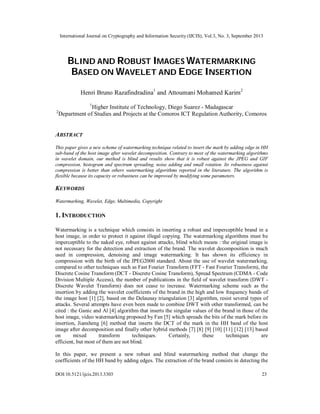 International Journal on Cryptography and Information Security (IJCIS), Vol.3, No. 3, September 2013
DOI:10.5121/ijcis.2013.3303 23
BLIND AND ROBUST IMAGES WATERMARKING
BASED ON WAVELET AND EDGE INSERTION
Henri Bruno Razafindradina1
and Attoumani Mohamed Karim2
1
Higher Institute of Technology, Diego Suarez - Madagascar
2
Department of Studies and Projects at the Comoros ICT Regulation Authority, Comoros
ABSTRACT
This paper gives a new scheme of watermarking technique related to insert the mark by adding edge in HH
sub-band of the host image after wavelet decomposition. Contrary to most of the watermarking algorithms
in wavelet domain, our method is blind and results show that it is robust against the JPEG and GIF
compression, histogram and spectrum spreading, noise adding and small rotation. Its robustness against
compression is better than others watermarking algorithms reported in the literature. The algorithm is
flexible because its capacity or robustness can be improved by modifying some parameters.
KEYWORDS
Watermarking, Wavelet, Edge, Multimedia, Copyright
1. INTRODUCTION
Watermarking is a technique which consists in inserting a robust and imperceptible brand in a
host image, in order to protect it against illegal copying. The watermarking algorithms must be
imperceptible to the naked eye, robust against attacks, blind which means : the original image is
not necessary for the detection and extraction of the brand. The wavelet decomposition is much
used in compression, denoising and image watermarking. It has shown its efficiency in
compression with the birth of the JPEG2000 standard. About the use of wavelet watermarking,
compared to other techniques such as Fast Fourier Transform (FFT - Fast Fourier Transform), the
Discrete Cosine Transform (DCT - Discrete Cosine Transform), Spread Spectrum (CDMA - Code
Division Multiple Access), the number of publications in the field of wavelet transform (DWT -
Discrete Wavelet Transform) does not cease to increase. Watermarking scheme such as the
insertion by adding the wavelet coefficients of the brand in the high and low frequency bands of
the image host [1] [2], based on the Delaunay triangulation [3] algorithm, resist several types of
attacks. Several attempts have even been made to combine DWT with other transformed, can be
cited : the Ganic and Al [4] algorithm that inserts the singular values of the brand in those of the
host image, video watermarking proposed by Fan [5] which spreads the bits of the mark before its
insertion, Jiansheng [6] method that inserts the DCT of the mark in the HH band of the host
image after decomposition and finally other hybrid methods [7] [8] [9] [10] [11] [12] [13] based
on mixed transform techniques. Certainly, these techniques are
efficient, but most of them are not blind.
In this paper, we present a new robust and blind watermarking method that change the
coefficients of the HH band by adding edges. The extraction of the brand consists in detecting the
 