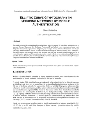 International Journal on Cryptography and Information Security (IJCIS), Vol.3, No. 3, September 2013
DOI:10.5121/ijcis.2013.3304 31
ELLIPTIC CURVE CRYPTOGRAPHY IN
SECURING NETWORKS BY MOBILE
AUTHENTICATION
Manoj Prabhakar
Anna University, Chennai, India
Abstract
This paper proposes an enhanced authentication model, which is suitable for low-power mobile devices. It
uses an Extended Password Key Exchange Protocols [2] and elliptic-curve-cryptosystem based trust
delegation mechanism to generate a delegation pass code for mobile station authentication, and it can
effectively defend all known attacks to mobile networks including the denial-of-service attack. Moreover,
the mobile station only needs to receive one message and send one message to authenticate itself to a
visitor’s location register, and the model only requires a single elliptic-curve scalar point multiplication on
a mobile device. Therefore, this model enjoys both computation efficiency and communication efficiency as
compared to known mobile authentication models.
Index Terms
Mobile authentication, denial-of-service attack, message en route attack, false base station attack, elliptic-
curve cryptosystems.
1.INTRODUCTION
SEAMLESS inter-network operation is highly desirable to mobile users, and security such as
authentication of mobile stations is challenging in this type of networks.
A mobile station (MS) out of its home network needs to be authenticated to be allowed to access
a visited network; however, in general there is no trusted authentication server available to the
MS out of its home network. To address this, Molva et al. [1], [3] proposed a Kerberos-like
scheme for mobile authentication, and the scheme achieves mutual authentication between an MS
and a visited location register (VLR). However, the scheme suffers from denial-of-service (DoS)
attacks aimed at a home register. In Section III, we shall point out why a Kerberos-like scheme
[1], [3], [4] may not be the best solution for providing authentication services to mobile stations
in wireless networks. In Section IV, we shall point out communication key between HLR and
VLR may not be the best solution. So we provide the best solution using Extended Password Key
Exchange (EPKE) to send Communication key from HLR to VLR.
Public key cryptosystems have been used for mobile authentication in wireless networks [3], [5],
[6], [7]. He et al. [6] used blind signature to design a privacy protection scheme for mobile
 
