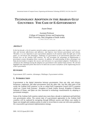 International Journal of Computer Science, Engineering and Information Technology (IJCSEIT), Vol.3,No.3,June 2013
DOI : 10.5121/ijcseit.2013.3301 1
TECHNOLOGY ADOPTION IN THE ARABIAN GULF
COUNTRIES: THE CASE OF E-GOVERNMENT
Asem Omari
Assistant Professor
College of Computer Science and Engineering
Hail University, Hail, Kingdom of Saudi Arabia
a.omari@uoh.edu.sa
ABSTRACT
In the last decade, a lot of countries started to adopt e-government to reduce costs, improve services, save
time and increase effectiveness and efficiency, and improve trust between governments and citizens.
Therefore, it is very important to put e-government adoption in all countries under the light spot. In this
paper, we will discuss the advantages, challenges of e-government as an international approach with a
focused view on the Arabian Gulf countries. We will investigate the advantages of implementing e-
government systems throughout those countries. In addition, the understanding of these advantages can
help decision-makers recognize the success and risk factors in e-government adoption. Furthermore, we
will discuss the challenges facing the adoption of e-government in the Arabian Gulf countries. We will also
highlight some important points that need to be taken into account in all phases of the engineering process
of the e-government.
KEYWORDS
E-government, GCC countries, Advantages, Challenges, E-government websites
1. INTRODUCTION
E-government is the digital interaction between governments, from one side, and citizens,
businesses, employees, and other governments from the other side. Just like other parts of the
world, the Arabian Gulf countries, or the so called Gulf Cooperation Council (GCC) countries
which are: United Arab Emirates , Kingdom of Saudi Arabia, Kuwait, Kingdom of Bahrain,
Sultanate of Oman, and Qatar are also interested in technology transformation by adopting e-
government strategies.
Some of the Arabian Gulf countries started since more than a decade to implement and build their
own governments online. The current state of e-government approaches in the Arabian Gulf
countries will be explored by navigating through different success and failure case studies to
figure out strength and weakness points in order to invest them to come out with some guidelines
for a successful e-government implementation strategy.
 