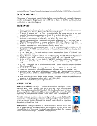 International Journal of Computer Science, Engineering and Information Technology (IJCSEIT), Vol.3, No.3,June2013
31
ACKNOWLEDGEMENTS
All members of International Islamic University have contributed towards various developments
reported in this paper. In particular, we would like to thanks to Dr.Sher and Dr.Arif, their
contributions in improving the paper.
REFRENCES
[1] Junsoo Lee, Stephan Bohacek, Joao P. Hespanha Networks, University of Southern California, white
paper 2007., Katia Obraczka, A Study of TCP Fairness in High-Speed
[2] S. Molnr, B. Sonkoly, and T. A. Trinh, ”A comprehensive TCP fairness analysis in high speed
networks,” Computer Communications, vol. 32, no. 13-14, pp. 1460-1484, Aug. 2009.
[3] L. XU, K.Harfoush, and I.Rhee,”Binary Increases Congestion Control for fast long distance
Networks”, In Proceeding of the IEEE INFOCOM, Hong Kong, March, 2004.
[4] M.Jehan, G.Radhamani and T.Kalakumari”Experimental Evaluation of TCP BIC and Vegas in
MANETs” International Journal of Computer Applications (0975-8887) Volume 16-No.1, 2010.
[5] Pankaj Sharma, “Performance Analysis of High-Speed Transport Control Protocols”, Master of
Science (Computer Science) Thesis, Clemson University, August 2006.
[6] K.Satyanarayan reddy and Lokanatha C.Reddy ” A Survey on Congestion Control Protocols For high
Speed Networks” IJCSNS International Journal of Computer Science and Network Security, Vol.8
No.7 July ,2008.
[7] S. Ha, I. Rhee, and L. Xu. Cubic: a new tcp-friendly high-speed tcp variant. SIGOPS Oper. Syst.
Rev., 42(5):64-74, 2008.
[8] Injong Rhee, and Lisong Xu”CUBIC: A New TCP-Friendly High-Speed TCP Variant” Department of
Computer Science, North Carolina State University, Raleigh, NC 27695-7534 USA, 2006.
[9] C. Jin, D. X. Wei, and S. H. Low, Hegde, S. FAST TCP: Motivation, Architecture, Algorithms, and
Performance”. IEEE/ACM Transactions on Networking, Volume 14, Issue 6, pp. :1246 - 1259, Dec.
2006.
[10] S. Floyd. ”High-speed TCP for large congestion window”, Internet Draft draft-ﬂoyd-tcp-highspeed-
01.txt, February 2003.
[11] Tom Kelly “Scalable TCP: Improving performance in High-speed Wide Area Networks, 2004.
[12] Tom Kelly” Scalable TCP: Improving performance in High speed Wide Area Networks” 2005.
[13] Habibullah Jamal, Kiran Sultan” Performance Analysis of TCP Congestion Control Algorithms”.
INTERNATIONAL JOURNAL OF COMPUTERS AND COMMUNICATIONS, Issue 1, Volume 2,
2008.
[14] D. M. Lopez-Pacheco and C. Pham” Robust Transport Protocol for Dynamic High-Speed Networks:
enhancing the XCP approach” in Proc. of IEEE MICCICON, 2005.
[15] http://netlab.caltech.edu/projects/ns2tcplinux/ns2linux/.
AUTHORS PROFILE
Mr.Ghani-ur-rehman is working as a Lecturer in the Department of Computer Science
at Khushal Khan Khattak University Karak. He has more than 2 years of teaching high-
speed Networks. He received his BS (CS) and MS (CS) from Kohat University of Science
& Technology, Kohat and International Islamic University, Islamabad in year 2006, 2012
respectively. He is also a research scholar in Khushal Khan Khattak University Karak.
Mr.Asif is working as a Lecturer in Government degree College Ahmad Abad Karak. He
has more than 2 years of teaching experience of teaching networking subjects. He received
his MS (CS) degree from IIU, Islamabad. He is also a research scholar in Government
degree College Ahmad Abad Karak.
Mr.Israrullah is working as a Lecturer in Virtual University of Pakistan. He has more
than 4 years of teaching networking subjects. He received his MS (CS) degree from
National University of Computer & Emerging Sciences, Islamabad. He is also a research
scholar in National University of Computer & Emerging Sciences.
 
