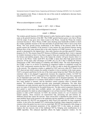 International Journal of Computer Science, Engineering and Information Technology (IJCSEIT), Vol.3, No.3,June2013
25
last congestion event, Wmax: it denotes the size of the cwnd, β: multiplicative decrease factor,
which is normally 0.8.
K = (Wmax β/C)¹/3
When an acknowledgment is arrived:
Cwnd = C(T − K)3 + Wmax
When packet is lost means no acknowledgement is received:
cwnd = βWmax
The window growth function of CUBIC protocol is cubic function and its shape is very much the
same as the growth function of the BIC. The CUBIC growth function grows very fast at Wmax
with the origin. It may grow slow when it nears to the Wmax. Around the Wmax the window
increment becomes 0. Above Wmax, CUBIC starts checking more bandwidth available in which
the window gradually increases at the start and makes its growth faster when it moves away from
Wmax. This slow growth ensures modiﬁcation in the stability of the protocol while the fast
growth ensures the scalability of the protocol. It also ensures the intra protocol fairness among
different ﬂow of the same protocol due to the cubic function of CUBIC protocol. As the rate of
growth is dominated by the elapsed time t, thus cubic function also provides good RTT fairness
property [3], [5]. This ensures linear RTT fairness of different competing ﬂows. Limit is imposed
on window increment so that it is less than or equal to Smax per second to add something more to
the fairness and stability property. Due to this feature the window will grow linearly when it is
not near to the Wmax. Under small RTT, the CUBIC is fairer than other high speed networks
protocols. Of the many other advantages of CUBIC [6], [7], [8] is that it modiﬁes the fairness
characteristic of BIC while keeping its scalability and stability intact. The main disadvantage of
the CUBIC is that it is so slower in increasing its congestion window to completely occupy the
link. FAST continuously monitors the ﬂow’s RTT so that it is able to check the congestion level
in the network. The congestion window is updated by FAST and every other RTT based on the
RTT observed and which contains the number of packets it tries to maintain in the router queues.
FAST is not good a performer for the size of the router queue being less than? When the observed
minimum value is not changed it aggressively increases the congestion window. In FAST the
congestion control of TCP is composed of four important components. These four components
are not dependent upon each other. All these components can be designed separately. The work
of data control component is to examine which packet to transmit, the window control examines
how many packets to transmit, and the burstiness control examines when to transmit these
packets. The estimation component provides some meaningful information. The other three
components can make decisions upon this provided information. The estimation component also
gives two types of information for the packet being sent. The data control component chooses the
next packet to send from three available options: new packet, negatively acknowledgement
packet and packet for which an acknowledgement is not yet been received. Window control sends
packets in order at RTT timescale. In FAST, the network consists of a set of resources with
limited capacity. These resources are transmission link, processing unit and memory etc.
Different unicast ﬂow shares the network. These unicast ﬂow is identiﬁed by their sources. The
main problem faced in this protocol is the unfairness and the instability in small buffer or in long
delay networks [9]. HS-TCP was proposed by Sally Floyd [10] especially for large congestion
window. It also solves the standard TCP’s shortcoming of getting a large congestion window in a
situation where the packet loss rate in not too much high. HS-TCP also proposed a little change in
the increment and decrement parameters of the standard TCP. It also makes an attempt to
improve the lost recovery time of the traditional TCP by bringing some modiﬁcations in its
AIMD algorithm. This enhanced algorithm affects the higher congestion window. For the
 