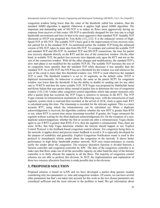 International Journal of Computer Science, Engineering and Information Technology (IJCSEIT), Vol.3, No.3,June2013
26
congestion window being lower than the value of the threshold, called low window, then the
standard AIMD algorithm is applied. Otherwise it applies high speed AIMD algorithm. The
important and demanding task of HS-TCP is to makes its ﬂows more aggressively having no
response from receiver or link router. HS-TCP is speciﬁcally designed for low loss rate in a high
bandwidth environment and tries its best to be more aggressive than standard TCP. Scalable TCP
shortened as STCP was proposed by Tom Kelly [11], [12]. It is the enhanced version of High-
Speed TCP or HS-TCP. The scalable TCP’s basic goal is the improvement of loss recovery time,
not catered for in the standard TCP. As mentioned earlier the scalable TCP being the enhanced
version of HS-TCP, takes its main idea from HS-TCP. To compare and contrast the scalable TCP
and standard TCP and HS-TCP: In standard TCP and HS-TCP connections, the time for packet
loss recovery depends directly on the RTT and the size of the connection window. On the other
hand, in scalable TCP, the packet loss recovery time depends only upon the RTT and not on the
size of the connection window. With all the other changes and modiﬁcations, the standard TCP’s
slow start phase is not modiﬁed for the scalable TCP [8]. The scalable TCP increases the size of
its congestion more speedily than the standard TCP while decreases it less speedily than the
standard TCP. As in HS-TCP, the STCP has set a threshold for the window size and whenever the
size of the cwnd is more than this threshold window size, STCP is used otherwise the standard
TCP is used. The threshold window’s is set to 16 segments, as the default value. STCP is
deployed incrementally. Its behaviour is exactly the same as the parent SCPT for congestion
window size lower than the threshold. It has the ability to double its sending rate for any other
rate in 70 RTTs and thus the name scalable TCP. TCP Vegas was proposed by Habibullah Jamal
and Kiran Sultan that uses packet delay instead of packet loss to determine the size of congestion
window [13], [14]. Unlike other congestion control algorithms which take proper measures only
after a packet drop has occurred, the TCP Vegas is sensitive to increase in the RTT. The TCP
Vegas extends its retransmission mechanism in the following ways: with the transmission of each
segment, system clock is read and then recorded; at the arrival of ACK, clock is again read. RTT
is calculated using this time. The timestamp is recorded for the relevant segment. This is a more
accurate RTT, using which the retransmission can be calculated (a). When a duplicate
acknowledgement is received, the algorithm conﬁrms whether the new RTT is greater than RTO
or not, where RTT is current time minus timestamp recorded. If greater, the Vegas retransmit the
segment without waiting for the third duplicate acknowledgement (b). On the reception of a non-
duplicate acknowledgement, whether the ﬁrst or second one after a retransmission, Vegas checks
again to see if RTT is greater than RTO; if it is, then the segment is retransmitted. Thus, there are
some ACKs, that help Vegas determine whether the timeout should happen or not. Explicit
Control Protocol is the feedback-based congestion control scheme. For congestion being there in
the network, it applies direct and precise router feedback to avoid it. It is especially developed for
the purpose of scalability and generality. Explicit Congestion Notiﬁcation router is used in this
protocol to immediately inform sender about the congestion in the network. It shows better
performance in high delay bandwidth product network. XCP uses router-assistance to exactly
notify the sender about the congestion. The resource allocation function is divided between a
fairness controller and congestion controller by XPC. The duty of the congestion controller is to
make sure that ﬂows make use of all the accessible capacity on other hand the duty of the fairness
controller is to fairly allocate the capacity to all the ﬂows. The majority of congestion control
schemes are not able to perform this division. In XCP, the implementation and explanation of
these two resource allocation functions is made possible due to this division.
3. PROPOSED SOLUTION
Proposed solution is based on k-NN and we have developed a packet drop guesser module
considering only two parameters i.e. time and congestion window. Of course, we can have several
other parameters but that’s not taken into account for this work as the two chosen parameters are
considered sufficient and the most relevant to the problem in hand. We get information about
 