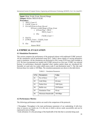 International Journal of Computer Science, Engineering and Information Technology (IJCSEIT), Vol.3, No.3,June2013
28
KNN_Prediction_Algorithm
Input: Drop_Event, Event_Record, Range
Output: Return TRUE/FALSE
Procedure:
1. TRUE_Count=0
2. FALSE_Count=0
3. For each Event in Event_Record
If Event is within Range of Drop_Event
i. If Event.Flag = TRUE
TRUE_Count++
ii. Else
FALSE_Count++
4. End For
5. If TRUE_Count < FALSE_Count
Return FALSE
6. Else
Return TRUE
4. EMPRICAL EVALUATION
4.1 Simulation Parameters
This section compares the performance of the proposed scheme with traditional CUBIC protocol.
All the simulations will be performed using NS-2. Table I shows details of varying parameters
used in simulation. All the simulations are performed in NS-2 using TCP/Linux code available at
[15]. We have incorporated our module into CUBIC protocol as a test case. CUBIC was selected
because its performance drastically degraded when random packet drops are introduced [6].
Secondly we used only two nodes called source node X and destination node Y. The link used
between these two nodes is 100 Mbps. The simulation parameters are shown in the table below.
TABLE 1. Simulation Parameters
S.No Parameters Value
01 No of flows 01
02 Link Delay 64 msec
03 Packet Size 1448 bytes
04 Buffer size 220 Packets
05 Simulation Time 50 sec
06 Minimum Bandwidth 100 Mbps
4.2 Performance Metrics
The followings performance metrics are used in the comparison of the protocols.
• Throughput: Throughput is the main performance parameter of our undertaking. It tells how
close to success our results are. It is the rate at which a device sends successfully and can be
expressed in term of Mbps.
• Link utilization: It is the percentage of the bandwidth of the link that is currently being used.
 