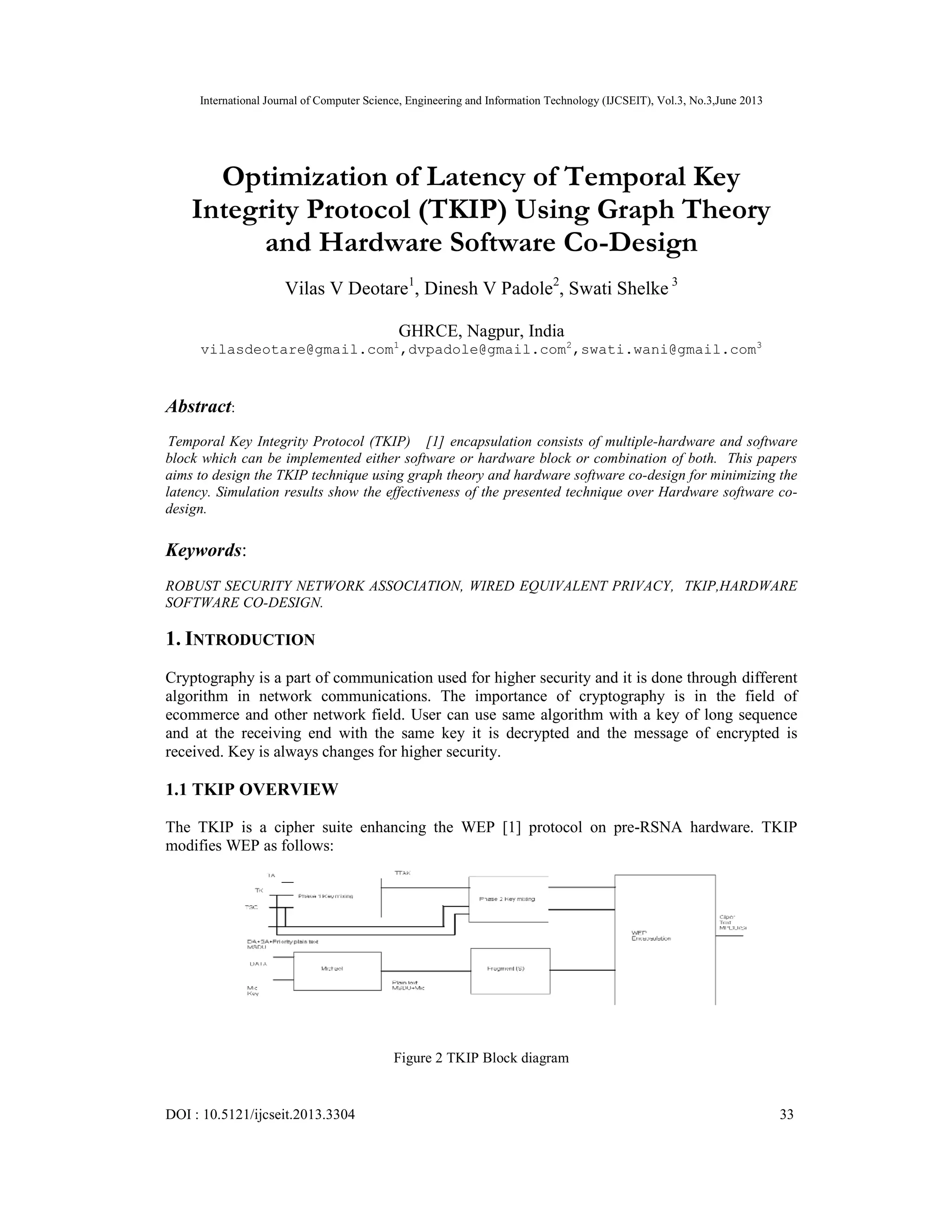 International Journal of Computer Science, Engineering and Information Technology (IJCSEIT), Vol.3, No.3,June 2013 DOI : 10.5121/ijcseit.2013.3304 33 Optimization of Latency of Temporal Key Integrity Protocol (TKIP) Using Graph Theory and Hardware Software Co-Design Vilas V Deotare1 , Dinesh V Padole2 , Swati Shelke 3 GHRCE, Nagpur, India vilasdeotare@gmail.com1 ,dvpadole@gmail.com2 ,swati.wani@gmail.com3 Abstract: Temporal Key Integrity Protocol (TKIP) [1] encapsulation consists of multiple-hardware and software block which can be implemented either software or hardware block or combination of both. This papers aims to design the TKIP technique using graph theory and hardware software co-design for minimizing the latency. Simulation results show the effectiveness of the presented technique over Hardware software co- design. Keywords: ROBUST SECURITY NETWORK ASSOCIATION, WIRED EQUIVALENT PRIVACY, TKIP,HARDWARE SOFTWARE CO-DESIGN. 1. INTRODUCTION Cryptography is a part of communication used for higher security and it is done through different algorithm in network communications. The importance of cryptography is in the field of ecommerce and other network field. User can use same algorithm with a key of long sequence and at the receiving end with the same key it is decrypted and the message of encrypted is received. Key is always changes for higher security. 1.1 TKIP OVERVIEW The TKIP is a cipher suite enhancing the WEP [1] protocol on pre-RSNA hardware. TKIP modifies WEP as follows: Figure 2 TKIP Block diagram 