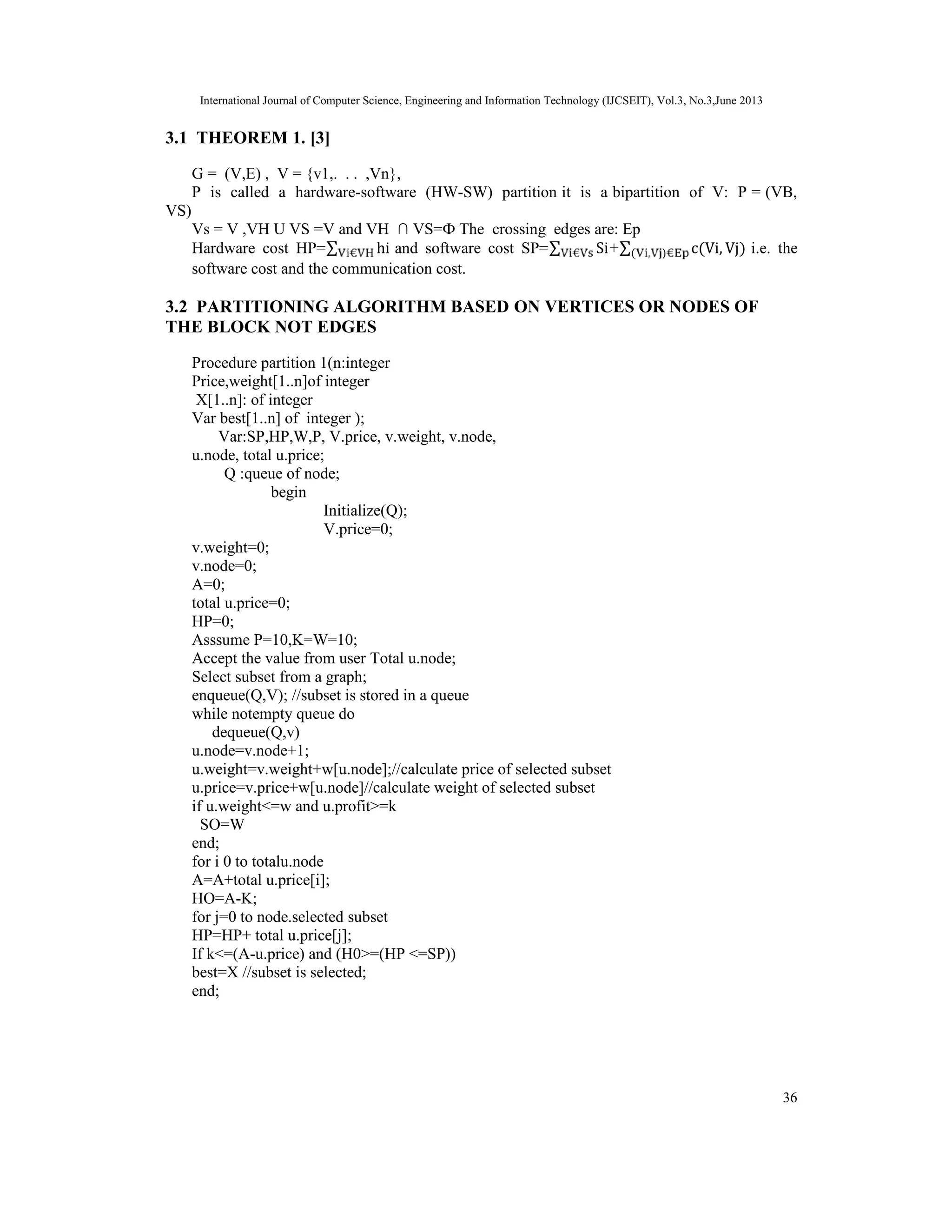 International Journal of Computer Science, Engineering and Information Technology (IJCSEIT), Vol.3, No.3,June 2013 36 3.1 THEOREM 1. [3] G = (V,E) , V = {v1,. . . ,Vn}, P is called a hardware-software (HW-SW) partition it is a bipartition of V: P = (VB, VS) Vs = V ,VH U VS =V and VH ∩ VS=Ф The crossing edges are: Ep Hardware cost HP=∑ hi and software cost SP=∑ Si+∑ c(Vi, Vj)( , ) i.e. the software cost and the communication cost. 3.2 PARTITIONING ALGORITHM BASED ON VERTICES OR NODES OF THE BLOCK NOT EDGES Procedure partition 1(n:integer Price,weight[1..n]of integer X[1..n]: of integer Var best[1..n] of integer ); Var:SP,HP,W,P, V.price, v.weight, v.node, u.node, total u.price; Q :queue of node; begin Initialize(Q); V.price=0; v.weight=0; v.node=0; A=0; total u.price=0; HP=0; Asssume P=10,K=W=10; Accept the value from user Total u.node; Select subset from a graph; enqueue(Q,V); //subset is stored in a queue while notempty queue do dequeue(Q,v) u.node=v.node+1; u.weight=v.weight+w[u.node];//calculate price of selected subset u.price=v.price+w[u.node]//calculate weight of selected subset if u.weight<=w and u.profit>=k SO=W end; for i 0 to totalu.node A=A+total u.price[i]; HO=A-K; for j=0 to node.selected subset HP=HP+ total u.price[j]; If k<=(A-u.price) and (H0>=(HP <=SP)) best=X //subset is selected; end; 