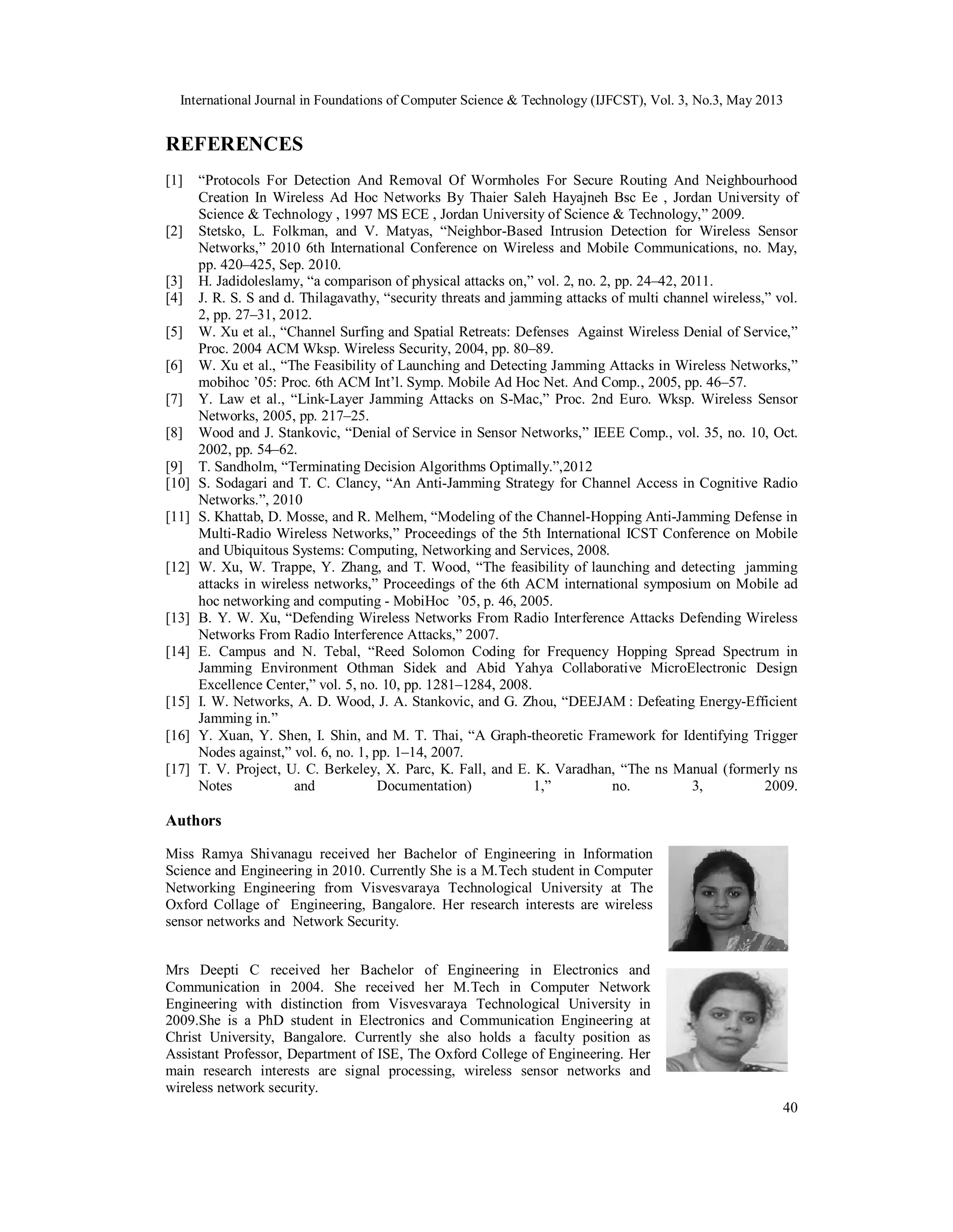 International Journal in Foundations of Computer Science & Technology (IJFCST), Vol. 3, No.3, May 2013
40
REFERENCES
[1] “Protocols For Detection And Removal Of Wormholes For Secure Routing And Neighbourhood
Creation In Wireless Ad Hoc Networks By Thaier Saleh Hayajneh Bsc Ee , Jordan University of
Science & Technology , 1997 MS ECE , Jordan University of Science & Technology,” 2009.
[2] Stetsko, L. Folkman, and V. Matyas, “Neighbor-Based Intrusion Detection for Wireless Sensor
Networks,” 2010 6th International Conference on Wireless and Mobile Communications, no. May,
pp. 420–425, Sep. 2010.
[3] H. Jadidoleslamy, “a comparison of physical attacks on,” vol. 2, no. 2, pp. 24–42, 2011.
[4] J. R. S. S and d. Thilagavathy, “security threats and jamming attacks of multi channel wireless,” vol.
2, pp. 27–31, 2012.
[5] W. Xu et al., “Channel Surfing and Spatial Retreats: Defenses Against Wireless Denial of Service,”
Proc. 2004 ACM Wksp. Wireless Security, 2004, pp. 80–89.
[6] W. Xu et al., “The Feasibility of Launching and Detecting Jamming Attacks in Wireless Networks,”
mobihoc ’05: Proc. 6th ACM Int’l. Symp. Mobile Ad Hoc Net. And Comp., 2005, pp. 46–57.
[7] Y. Law et al., “Link-Layer Jamming Attacks on S-Mac,” Proc. 2nd Euro. Wksp. Wireless Sensor
Networks, 2005, pp. 217–25.
[8] Wood and J. Stankovic, “Denial of Service in Sensor Networks,” IEEE Comp., vol. 35, no. 10, Oct.
2002, pp. 54–62.
[9] T. Sandholm, “Terminating Decision Algorithms Optimally.”,2012
[10] S. Sodagari and T. C. Clancy, “An Anti-Jamming Strategy for Channel Access in Cognitive Radio
Networks.”, 2010
[11] S. Khattab, D. Mosse, and R. Melhem, “Modeling of the Channel-Hopping Anti-Jamming Defense in
Multi-Radio Wireless Networks,” Proceedings of the 5th International ICST Conference on Mobile
and Ubiquitous Systems: Computing, Networking and Services, 2008.
[12] W. Xu, W. Trappe, Y. Zhang, and T. Wood, “The feasibility of launching and detecting jamming
attacks in wireless networks,” Proceedings of the 6th ACM international symposium on Mobile ad
hoc networking and computing - MobiHoc ’05, p. 46, 2005.
[13] B. Y. W. Xu, “Defending Wireless Networks From Radio Interference Attacks Defending Wireless
Networks From Radio Interference Attacks,” 2007.
[14] E. Campus and N. Tebal, “Reed Solomon Coding for Frequency Hopping Spread Spectrum in
Jamming Environment Othman Sidek and Abid Yahya Collaborative MicroElectronic Design
Excellence Center,” vol. 5, no. 10, pp. 1281–1284, 2008.
[15] I. W. Networks, A. D. Wood, J. A. Stankovic, and G. Zhou, “DEEJAM : Defeating Energy-Efficient
Jamming in.”
[16] Y. Xuan, Y. Shen, I. Shin, and M. T. Thai, “A Graph-theoretic Framework for Identifying Trigger
Nodes against,” vol. 6, no. 1, pp. 1–14, 2007.
[17] T. V. Project, U. C. Berkeley, X. Parc, K. Fall, and E. K. Varadhan, “The ns Manual (formerly ns
Notes and Documentation) 1,” no. 3, 2009.
Authors
Miss Ramya Shivanagu received her Bachelor of Engineering in Information
Science and Engineering in 2010. Currently She is a M.Tech student in Computer
Networking Engineering from Visvesvaraya Technological University at The
Oxford Collage of Engineering, Bangalore. Her research interests are wireless
sensor networks and Network Security.
Mrs Deepti C received her Bachelor of Engineering in Electronics and
Communication in 2004. She received her M.Tech in Computer Network
Engineering with distinction from Visvesvaraya Technological University in
2009.She is a PhD student in Electronics and Communication Engineering at
Christ University, Bangalore. Currently she also holds a faculty position as
Assistant Professor, Department of ISE, The Oxford College of Engineering. Her
main research interests are signal processing, wireless sensor networks and
wireless network security.
 