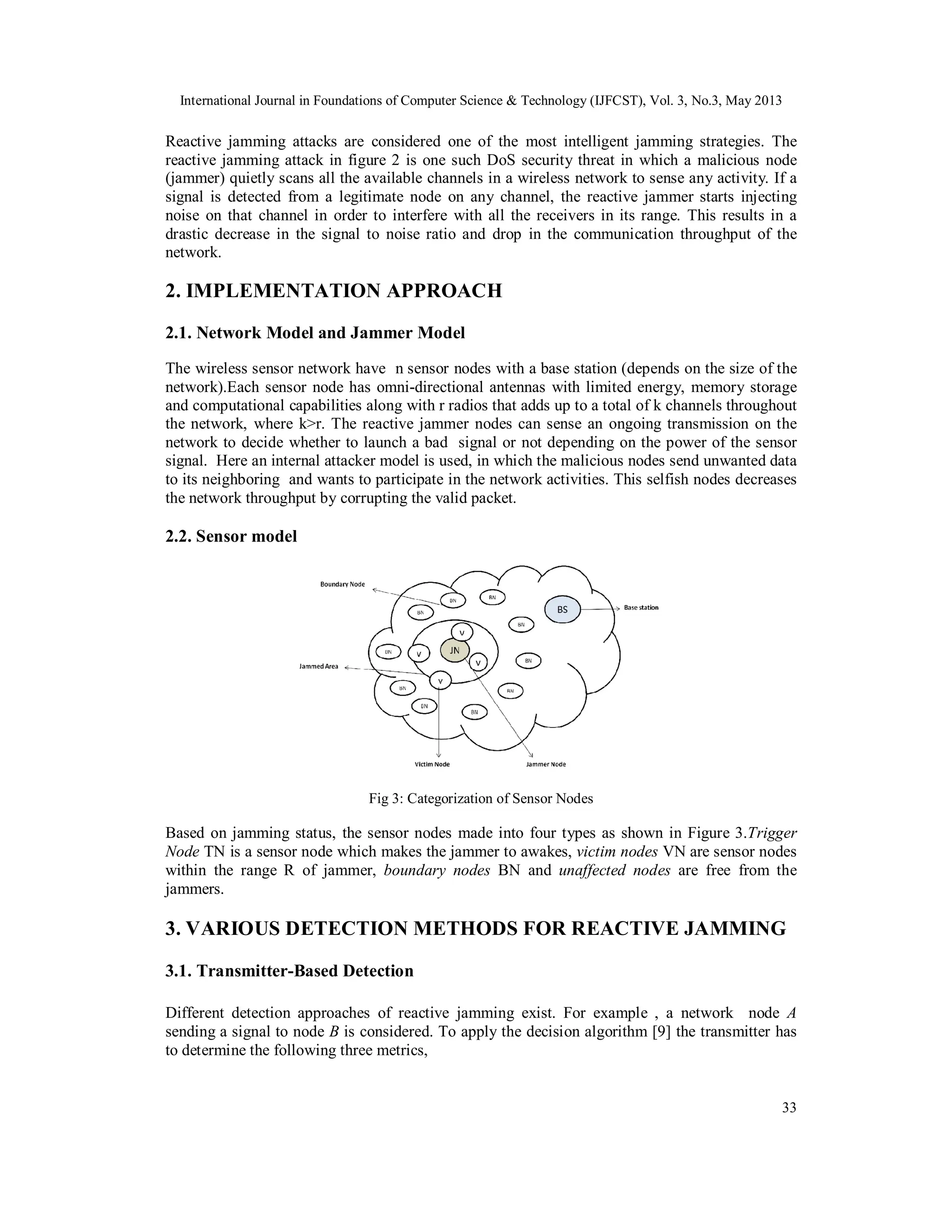 International Journal in Foundations of Computer Science & Technology (IJFCST), Vol. 3, No.3, May 2013
33
Reactive jamming attacks are considered one of the most intelligent jamming strategies. The
reactive jamming attack in figure 2 is one such DoS security threat in which a malicious node
(jammer) quietly scans all the available channels in a wireless network to sense any activity. If a
signal is detected from a legitimate node on any channel, the reactive jammer starts injecting
noise on that channel in order to interfere with all the receivers in its range. This results in a
drastic decrease in the signal to noise ratio and drop in the communication throughput of the
network.
2. IMPLEMENTATION APPROACH
2.1. Network Model and Jammer Model
The wireless sensor network have n sensor nodes with a base station (depends on the size of the
network).Each sensor node has omni-directional antennas with limited energy, memory storage
and computational capabilities along with r radios that adds up to a total of k channels throughout
the network, where k>r. The reactive jammer nodes can sense an ongoing transmission on the
network to decide whether to launch a bad signal or not depending on the power of the sensor
signal. Here an internal attacker model is used, in which the malicious nodes send unwanted data
to its neighboring and wants to participate in the network activities. This selfish nodes decreases
the network throughput by corrupting the valid packet.
2.2. Sensor model
Fig 3: Categorization of Sensor Nodes
Based on jamming status, the sensor nodes made into four types as shown in Figure 3.Trigger
Node TN is a sensor node which makes the jammer to awakes, victim nodes VN are sensor nodes
within the range R of jammer, boundary nodes BN and unaffected nodes are free from the
jammers.
3. VARIOUS DETECTION METHODS FOR REACTIVE JAMMING
3.1. Transmitter-Based Detection
Different detection approaches of reactive jamming exist. For example , a network node A
sending a signal to node B is considered. To apply the decision algorithm [9] the transmitter has
to determine the following three metrics,
 