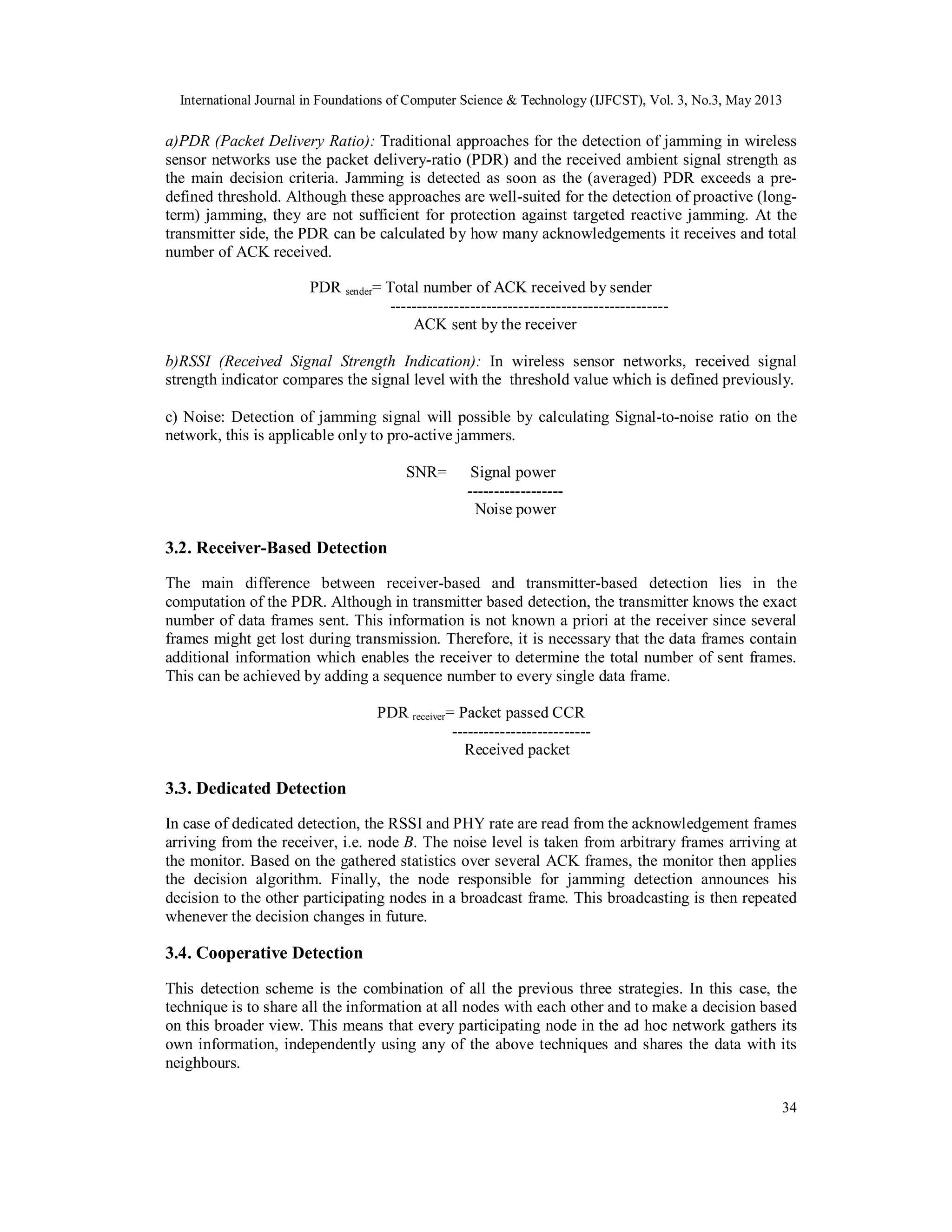 International Journal in Foundations of Computer Science & Technology (IJFCST), Vol. 3, No.3, May 2013
34
a)PDR (Packet Delivery Ratio): Traditional approaches for the detection of jamming in wireless
sensor networks use the packet delivery-ratio (PDR) and the received ambient signal strength as
the main decision criteria. Jamming is detected as soon as the (averaged) PDR exceeds a pre-
defined threshold. Although these approaches are well-suited for the detection of proactive (long-
term) jamming, they are not sufficient for protection against targeted reactive jamming. At the
transmitter side, the PDR can be calculated by how many acknowledgements it receives and total
number of ACK received.
PDR sender= Total number of ACK received by sender
----------------------------------------------------
ACK sent by the receiver
b)RSSI (Received Signal Strength Indication): In wireless sensor networks, received signal
strength indicator compares the signal level with the threshold value which is defined previously.
c) Noise: Detection of jamming signal will possible by calculating Signal-to-noise ratio on the
network, this is applicable only to pro-active jammers.
SNR= Signal power
------------------
Noise power
3.2. Receiver-Based Detection
The main difference between receiver-based and transmitter-based detection lies in the
computation of the PDR. Although in transmitter based detection, the transmitter knows the exact
number of data frames sent. This information is not known a priori at the receiver since several
frames might get lost during transmission. Therefore, it is necessary that the data frames contain
additional information which enables the receiver to determine the total number of sent frames.
This can be achieved by adding a sequence number to every single data frame.
PDR receiver= Packet passed CCR
--------------------------
Received packet
3.3. Dedicated Detection
In case of dedicated detection, the RSSI and PHY rate are read from the acknowledgement frames
arriving from the receiver, i.e. node B. The noise level is taken from arbitrary frames arriving at
the monitor. Based on the gathered statistics over several ACK frames, the monitor then applies
the decision algorithm. Finally, the node responsible for jamming detection announces his
decision to the other participating nodes in a broadcast frame. This broadcasting is then repeated
whenever the decision changes in future.
3.4. Cooperative Detection
This detection scheme is the combination of all the previous three strategies. In this case, the
technique is to share all the information at all nodes with each other and to make a decision based
on this broader view. This means that every participating node in the ad hoc network gathers its
own information, independently using any of the above techniques and shares the data with its
neighbours.
 