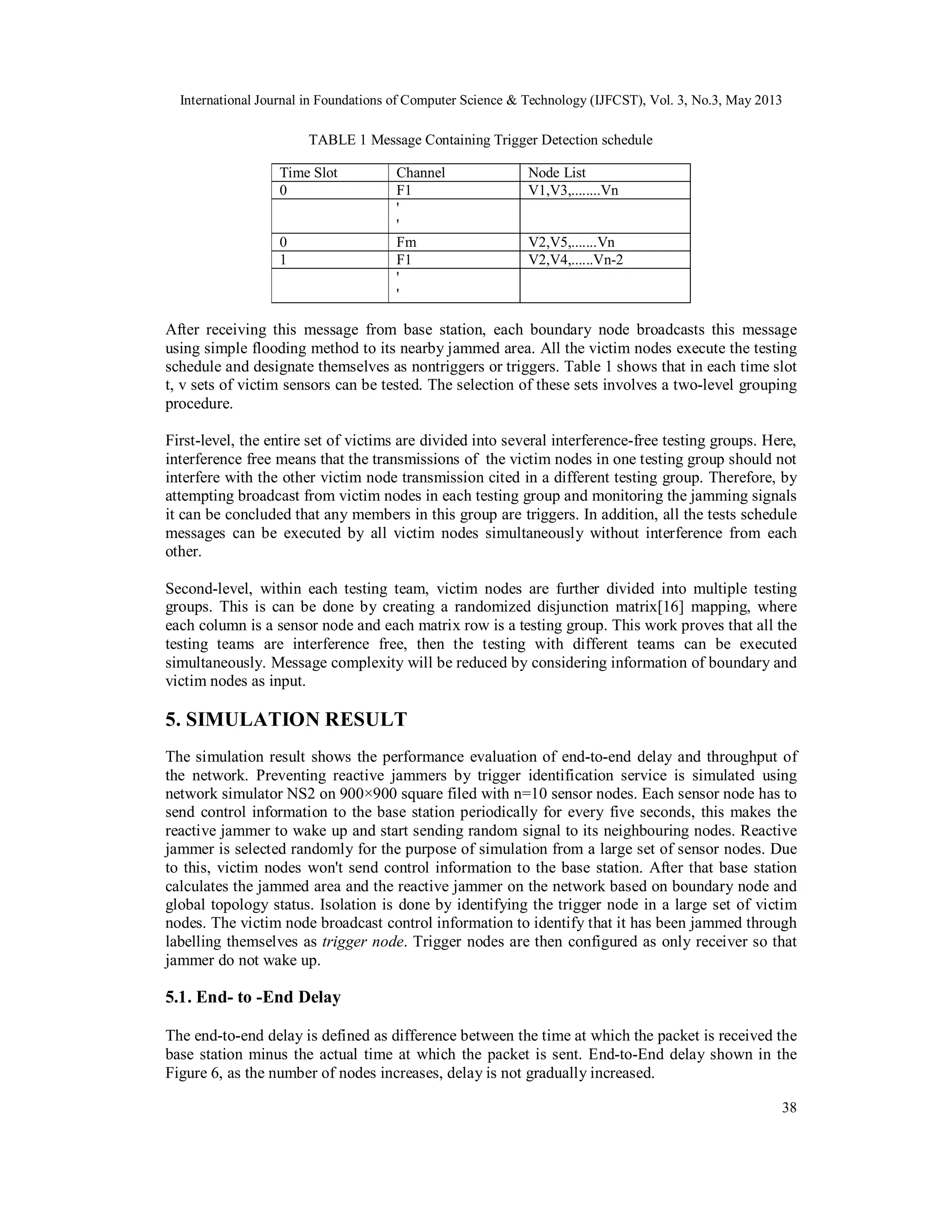 International Journal in Foundations of Computer Science & Technology (IJFCST), Vol. 3, No.3, May 2013
38
TABLE 1 Message Containing Trigger Detection schedule
Time Slot Channel Node List
0 F1 V1,V3,........Vn
'
'
0 Fm V2,V5,.......Vn
1 F1 V2,V4,......Vn-2
'
'
After receiving this message from base station, each boundary node broadcasts this message
using simple flooding method to its nearby jammed area. All the victim nodes execute the testing
schedule and designate themselves as nontriggers or triggers. Table 1 shows that in each time slot
t, v sets of victim sensors can be tested. The selection of these sets involves a two-level grouping
procedure.
First-level, the entire set of victims are divided into several interference-free testing groups. Here,
interference free means that the transmissions of the victim nodes in one testing group should not
interfere with the other victim node transmission cited in a different testing group. Therefore, by
attempting broadcast from victim nodes in each testing group and monitoring the jamming signals
it can be concluded that any members in this group are triggers. In addition, all the tests schedule
messages can be executed by all victim nodes simultaneously without interference from each
other.
Second-level, within each testing team, victim nodes are further divided into multiple testing
groups. This is can be done by creating a randomized disjunction matrix[16] mapping, where
each column is a sensor node and each matrix row is a testing group. This work proves that all the
testing teams are interference free, then the testing with different teams can be executed
simultaneously. Message complexity will be reduced by considering information of boundary and
victim nodes as input.
5. SIMULATION RESULT
The simulation result shows the performance evaluation of end-to-end delay and throughput of
the network. Preventing reactive jammers by trigger identification service is simulated using
network simulator NS2 on 900×900 square filed with n=10 sensor nodes. Each sensor node has to
send control information to the base station periodically for every five seconds, this makes the
reactive jammer to wake up and start sending random signal to its neighbouring nodes. Reactive
jammer is selected randomly for the purpose of simulation from a large set of sensor nodes. Due
to this, victim nodes won't send control information to the base station. After that base station
calculates the jammed area and the reactive jammer on the network based on boundary node and
global topology status. Isolation is done by identifying the trigger node in a large set of victim
nodes. The victim node broadcast control information to identify that it has been jammed through
labelling themselves as trigger node. Trigger nodes are then configured as only receiver so that
jammer do not wake up.
5.1. End- to -End Delay
The end-to-end delay is defined as difference between the time at which the packet is received the
base station minus the actual time at which the packet is sent. End-to-End delay shown in the
Figure 6, as the number of nodes increases, delay is not gradually increased.
 