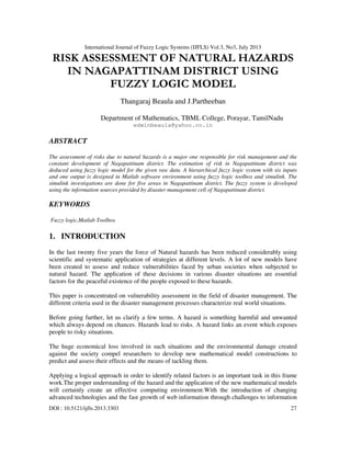International Journal of Fuzzy Logic Systems (IJFLS) Vol.3, No3, July 2013
DOI : 10.5121/ijfls.2013.3303 27
RISK ASSESSMENT OF NATURAL HAZARDS
IN NAGAPATTINAM DISTRICT USING
FUZZY LOGIC MODEL
Thangaraj Beaula and J.Partheeban
Department of Mathematics, TBML College, Porayar, TamilNadu
edwinbeaula@yahoo.co.in
ABSTRACT
The assessment of risks due to natural hazards is a major one responsible for risk management and the
constant development of Nagapattinam district. The estimation of risk in Nagapattinam district was
deduced using fuzzy logic model for the given raw data. A hierarchical fuzzy logic system with six inputs
and one output is designed in Matlab software environment using fuzzy logic toolbox and simulink. The
simulink investigations are done for five areas in Nagapattinam district. The fuzzy system is developed
using the information sources provided by disaster management cell of Nagapattinam district.
KEYWORDS
Fuzzy logic,Matlab Toolbox
1. INTRODUCTION
In the last twenty five years the force of Natural hazards has been reduced considerably using
scientific and systematic application of strategies at different levels. A lot of new models have
been created to assess and reduce vulnerabilities faced by urban societies when subjected to
natural hazard. The application of these decisions in various disaster situations are essential
factors for the peaceful existence of the people exposed to these hazards.
This paper is concentrated on vulnerability assessment in the field of disaster management. The
different criteria used in the disaster management processes characterize real world situations.
Before going further, let us clarify a few terms. A hazard is something harmful and unwanted
which always depend on chances. Hazards lead to risks. A hazard links an event which exposes
people to risky situations.
The huge economical loss involved in such situations and the environmental damage created
against the society compel researchers to develop new mathematical model constructions to
predict and assess their effects and the means of tackling them.
Applying a logical approach in order to identify related factors is an important task in this frame
work.The proper understanding of the hazard and the application of the new mathematical models
will certainly create an effective computing environment.With the introduction of changing
advanced technologies and the fast growth of web information through challenges to information
 